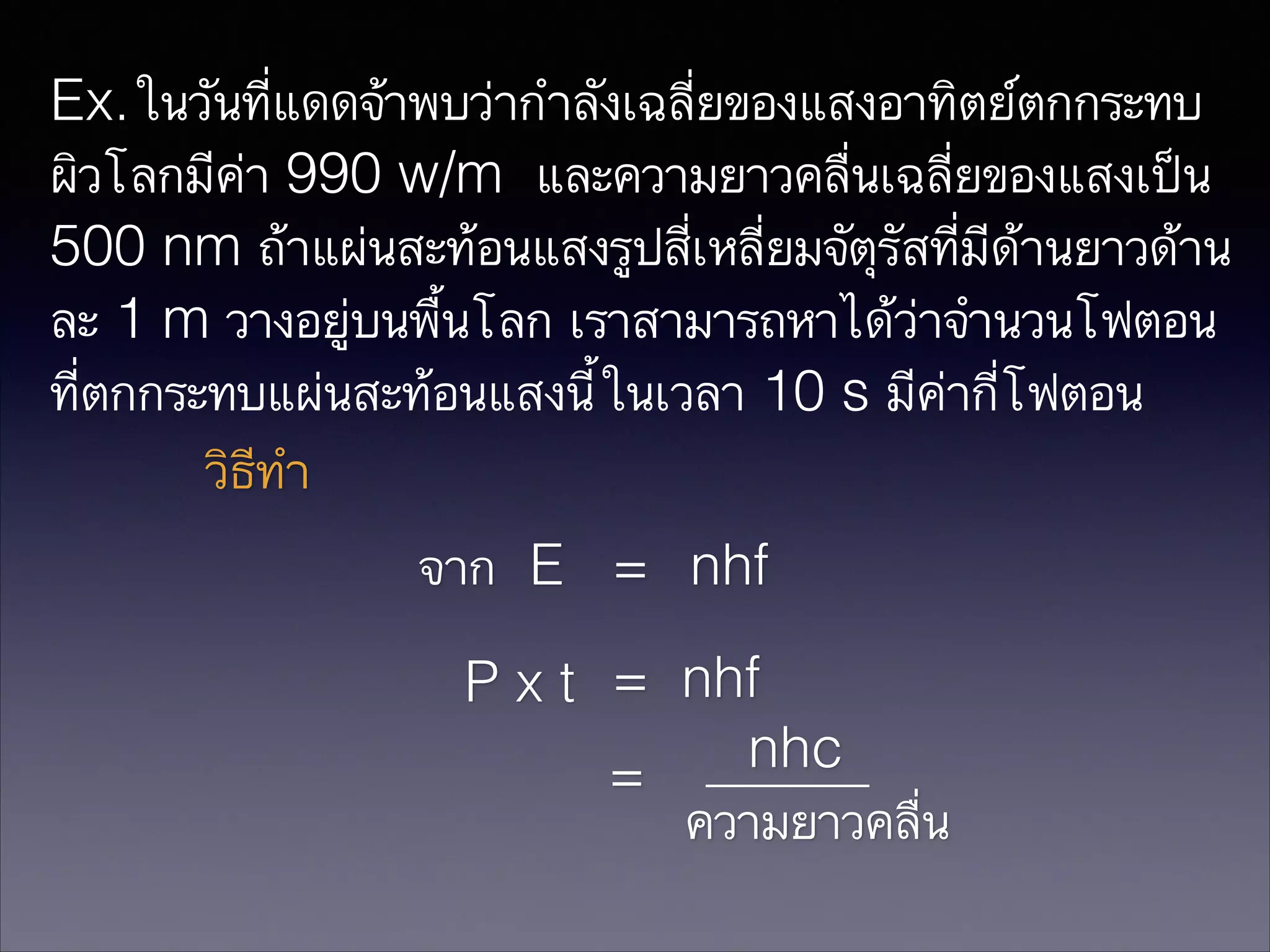 Ex.ในวันที่แดดจ้าพบว่ากำลังเฉลี่ยของแสงอาทิตย์ตกกระทบ
ผิวโลกมีค่า 990 w/m และความยาวคลื่นเฉลี่ยของแสงเป็น
500 nm ถ้าแผ่นสะท้อนแสงรูปสี่เหลี่ยมจัตุรัสที่มีด้านยาวด้าน
ละ 1 m วางอยู่บนพื้นโลก เราสามารถหาได้ว่าจำนวนโฟตอน
ที่ตกกระทบแผ่นสะท้อนแสงนี้ในเวลา 10 s มีค่ากี่โฟตอน
วิธีทำ
จาก E = nhf
P x t = nhf
nhc
=
ความยาวคลื่น

 