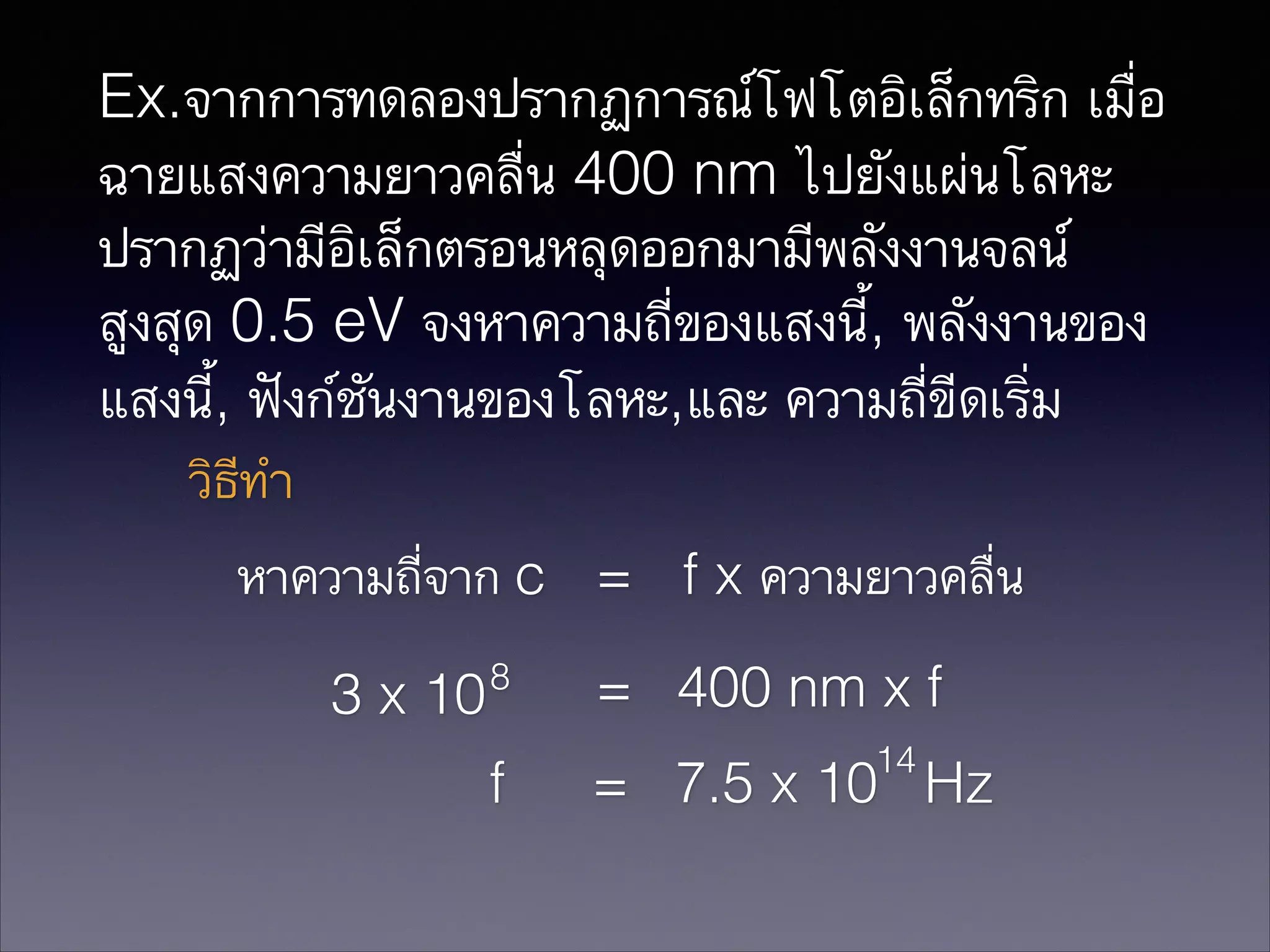 Ex.จากการทดลองปรากฏการณ์โฟโตอิเล็กทริก เมื่อ
ฉายแสงความยาวคลื่น 400 nm ไปยังแผ่นโลหะ
ปรากฏว่ามีอิเล็กตรอนหลุดออกมามีพลังงานจลน์
สูงสุด 0.5 eV จงหาความถี่ของแสงนี้, พลังงานของ
แสงนี้, ฟังก์ชันงานของโลหะ,และ ความถี่ขีดเริ่ม
วิธีทำ
หาความถี่จาก c = f x ความยาวคลื่น
3 x 10

8

f

= 400 nm x f
14

= 7.5 x 10 Hz

 