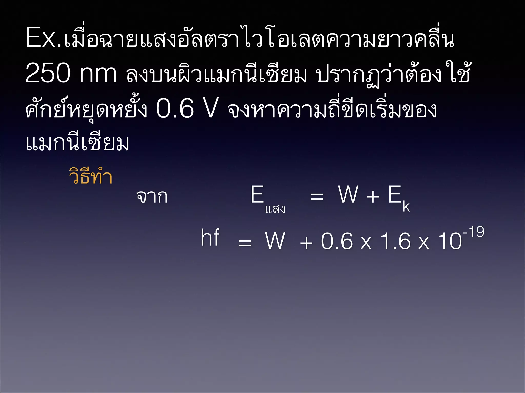 Ex.เมื่อฉายแสงอัลตราไวโอเลตความยาวคลื่น
250 nm ลงบนผิวแมกนีเซียม ปรากฏว่าต้องใช้
ศักย์หยุดหยั้ง 0.6 V จงหาความถี่ขีดเริ่มของ
แมกนีเซียม
วิธีทำ

จาก

Eแสง

= W + Ek

hf = W + 0.6 x 1.6 x 10

-19

 