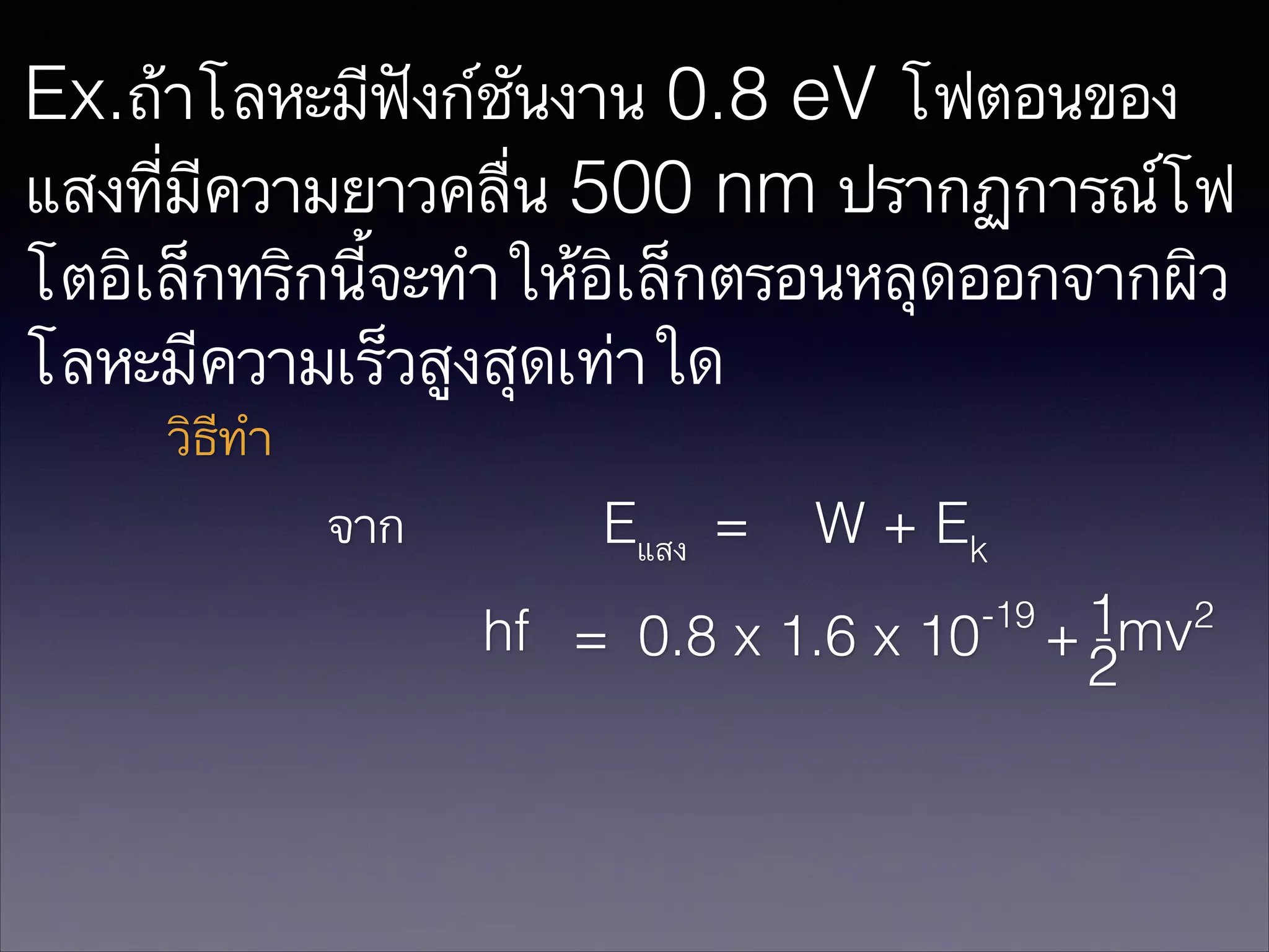 Ex.ถ้าโลหะมีฟังก์ชันงาน 0.8 eV โฟตอนของ
แสงที่มีความยาวคลื่น 500 nm ปรากฏการณ์โฟ
โตอิเล็กทริกนี้จะทำให้อิเล็กตรอนหลุดออกจากผิว
โลหะมีความเร็วสูงสุดเท่าใด
วิธีทำ
จาก

Eแสง =

W + Ek

hf = 0.8 x 1.6 x 10

-19

1mv2
+2

 