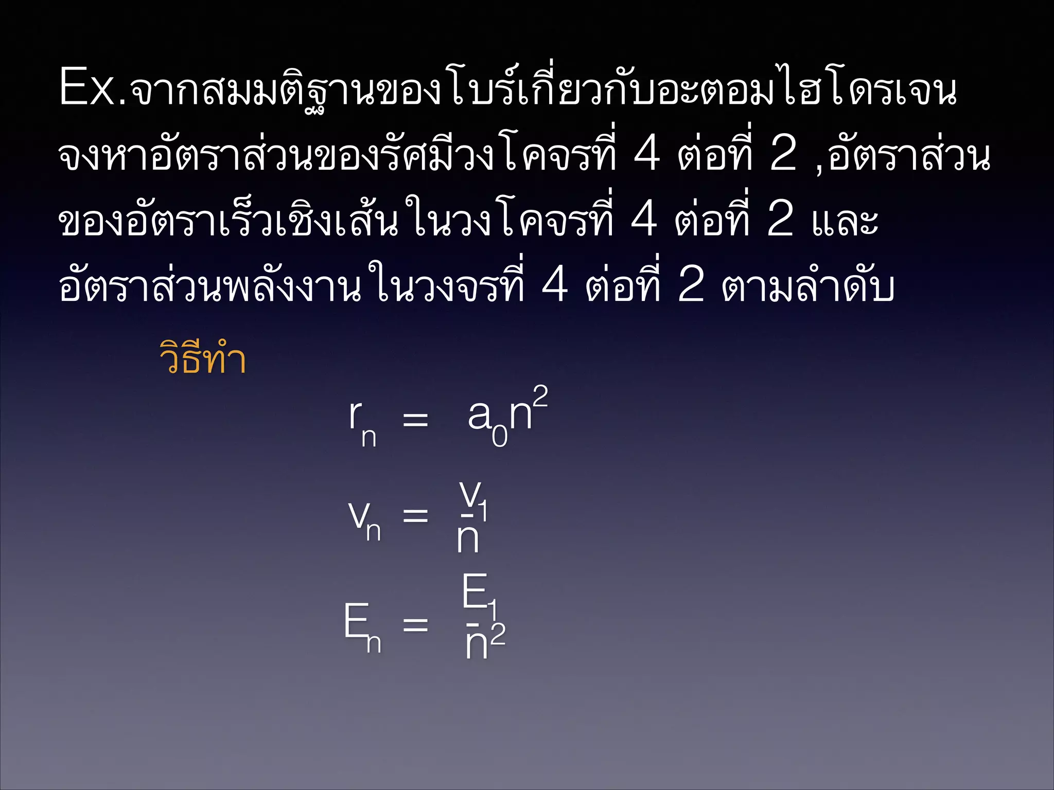 Ex.จากสมมติฐานของโบร์เกี่ยวกับอะตอมไฮโดรเจน
จงหาอัตราส่วนของรัศมีวงโคจรที่ 4 ต่อที่ 2 ,อัตราส่วน
ของอัตราเร็วเชิงเส้นในวงโคจรที่ 4 ต่อที่ 2 และ
อัตราส่วนพลังงานในวงจรที่ 4 ต่อที่ 2 ตามลำดับ
วิธีทำ
2

rn = a0n
v1
vn = n
E1
En = n2
-

 