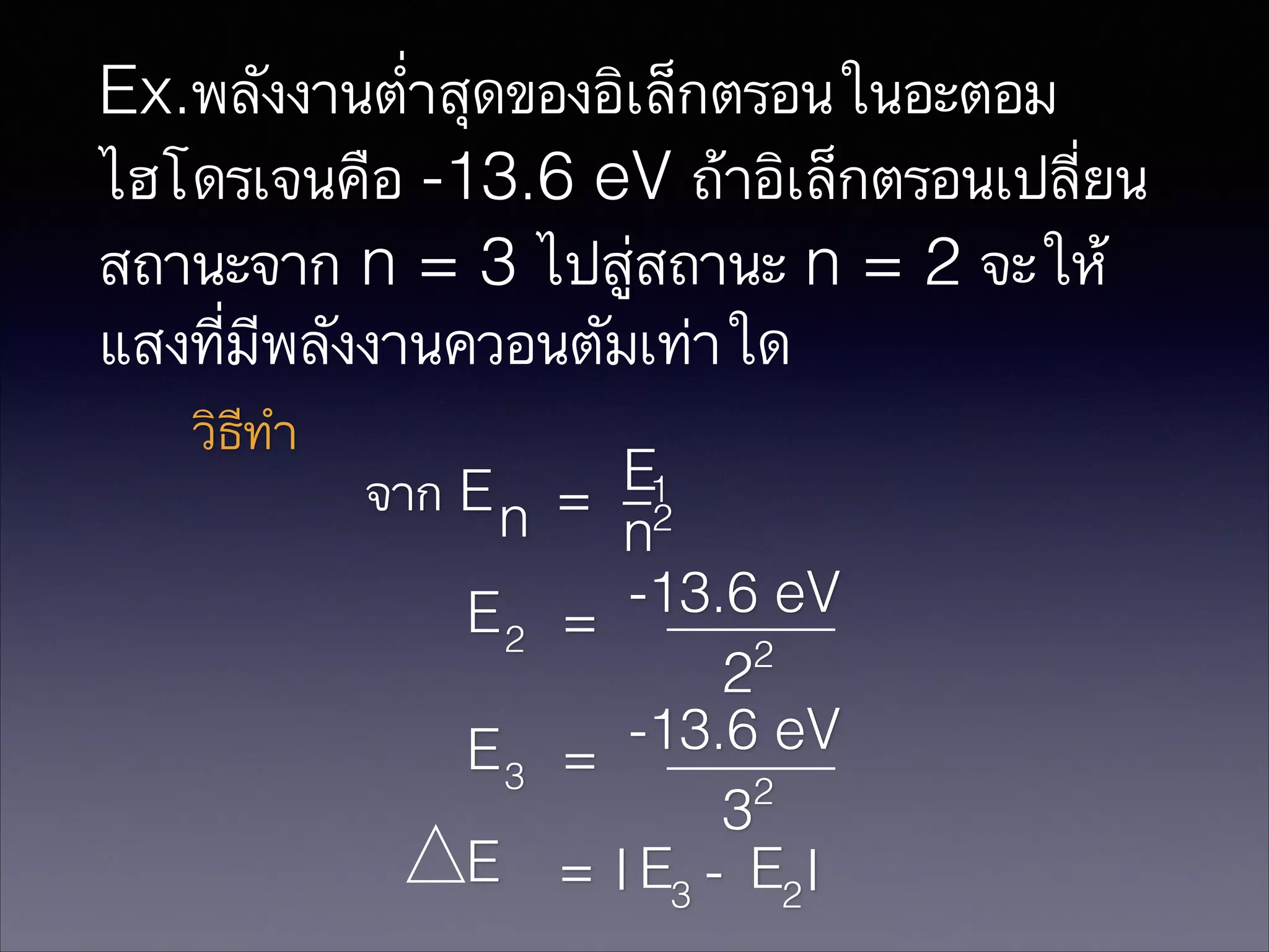 Ex.พลังงานต่ำสุดของอิเล็กตรอนในอะตอม
ไฮโดรเจนคือ -13.6 eV ถ้าอิเล็กตรอนเปลี่ยน
สถานะจาก n = 3 ไปสู่สถานะ n = 2 จะให้
แสงที่มีพลังงานควอนตัมเท่าใด
วิธีทำ

จาก E n
E2
E3
E

E
_1
= 2
n
-13.6 eV
=
2
2
-13.6 eV
=
2
3
= I E3 - E2 I

 