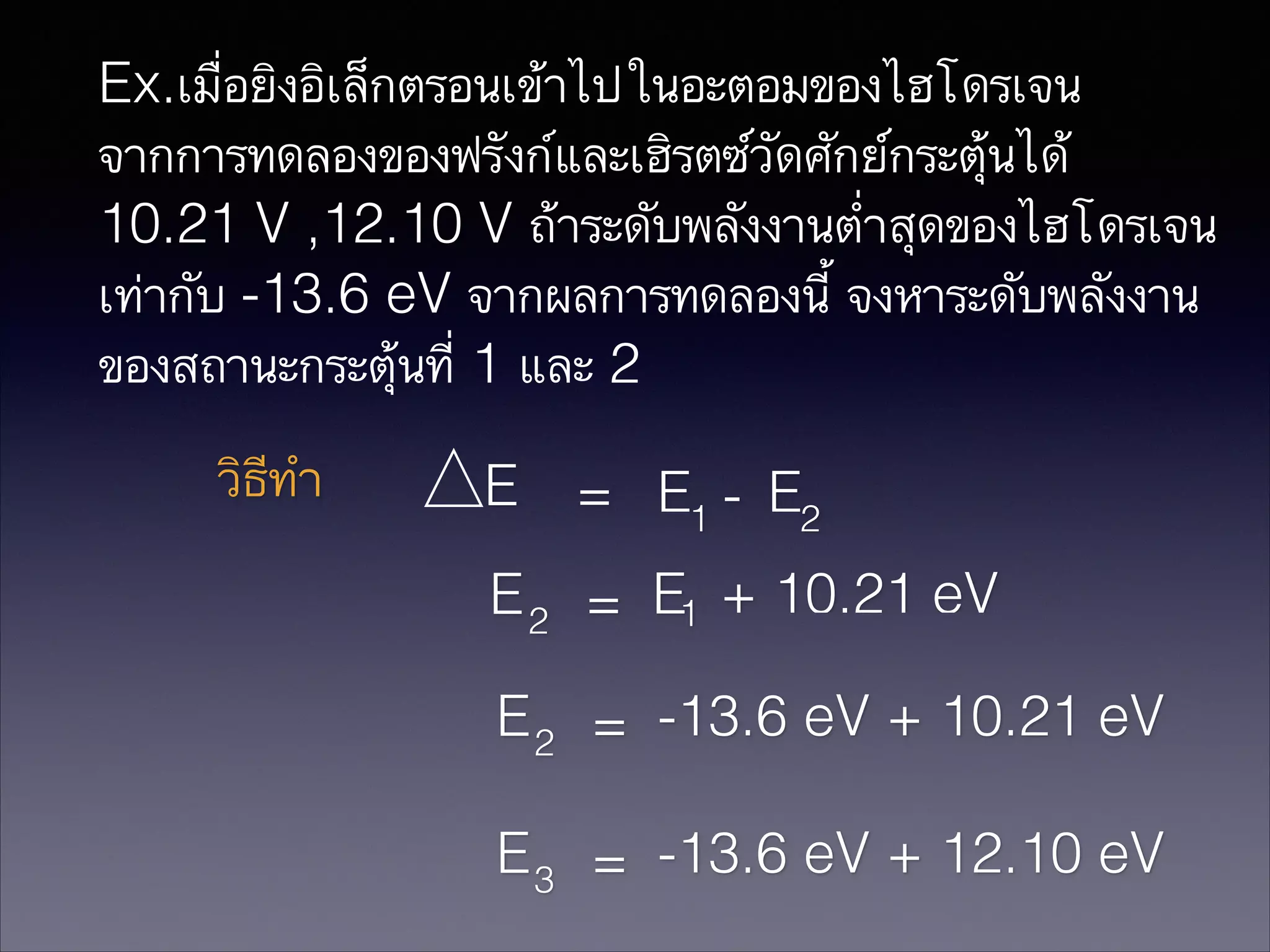 Ex.เมื่อยิงอิเล็กตรอนเข้าไปในอะตอมของไฮโดรเจน
จากการทดลองของฟรังก์และเฮิรตซ์วัดศักย์กระตุ้นได้
10.21 V ,12.10 V ถ้าระดับพลังงานต่ำสุดของไฮโดรเจน
เท่ากับ -13.6 eV จากผลการทดลองนี้ จงหาระดับพลังงาน
ของสถานะกระตุ้นที่ 1 และ 2

วิธีทำ

E = E1 - E2
E 2 = E1 + 10.21 eV
E 2 = -13.6 eV + 10.21 eV
E 3 = -13.6 eV + 12.10 eV

 