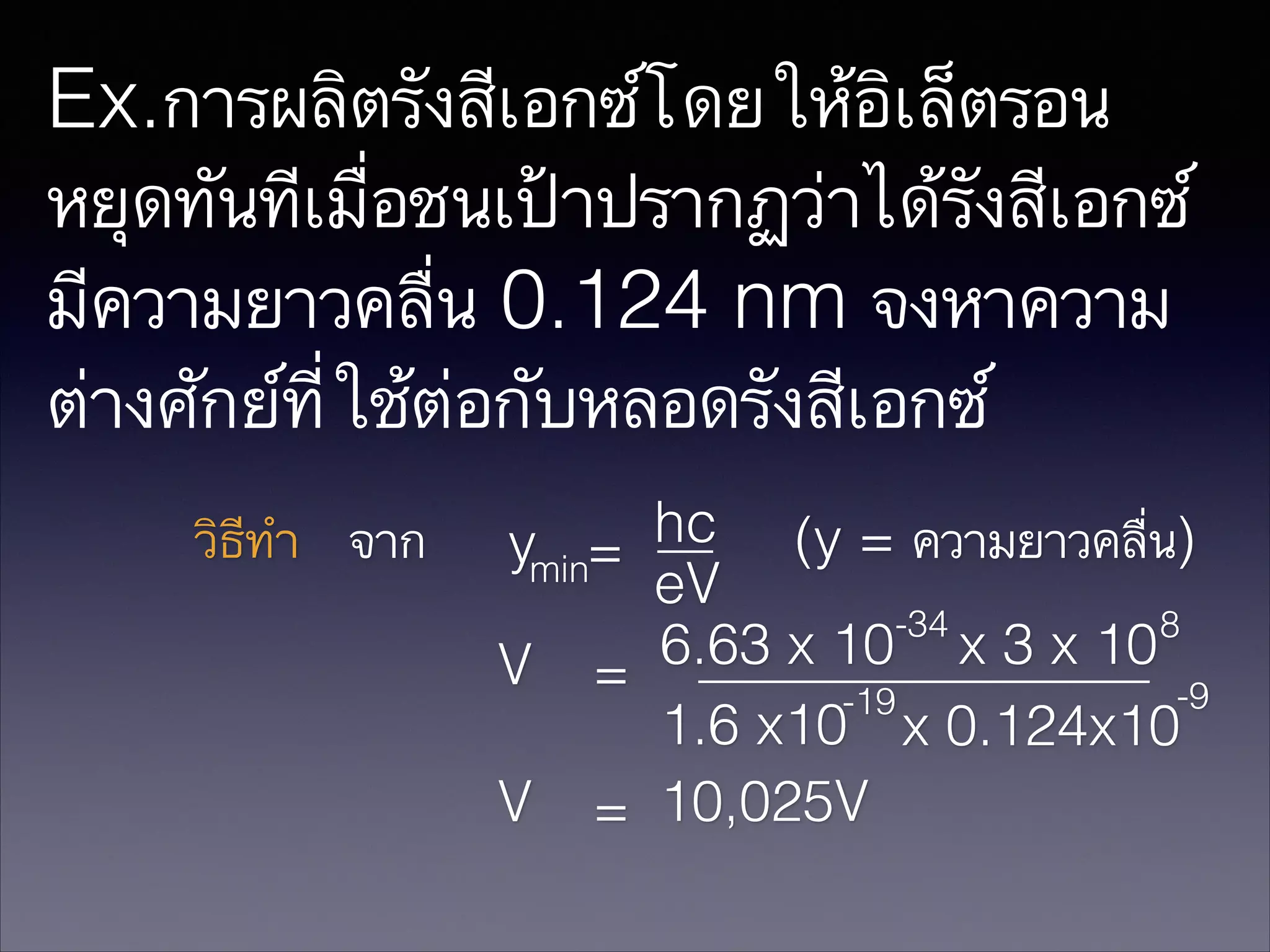 Ex.การผลิตรังสีเอกซ์โดยให้อิเล็ตรอน
หยุดทันทีเมื่อชนเป้าปรากฏว่าได้รังสีเอกซ์
มีความยาวคลื่น 0.124 nm จงหาความ
ต่างศักย์ที่ใช้ต่อกับหลอดรังสีเอกซ์
วิธีทำ จาก

hc (y = ความยาวคลื่น)
ymin=
eV
-34
8
6.63 x 10 x 3 x 10
V =
-9
-19
1.6 x10 x 0.124x10
V = 10,025V

 