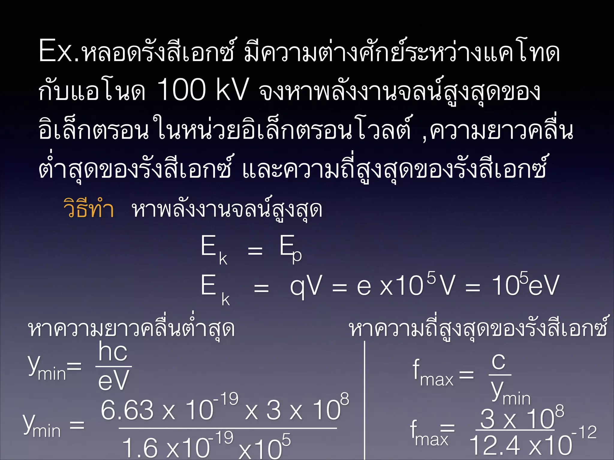 Ex.หลอดรังสีเอกซ์ มีความต่างศักย์ระหว่างแคโทด
กับแอโนด 100 kV จงหาพลังงานจลน์สูงสุดของ
อิเล็กตรอนในหน่วยอิเล็กตรอนโวลต์ ,ความยาวคลื่น
ต่ำสุดของรังสีเอกซ์ และความถี่สูงสุดของรังสีเอกซ์
วิธีทำ หาพลังงานจลน์สูงสุด
E k = Ep
5
5
E k = qV = e x10 V = 10 eV
หาความยาวคลื่นต่ำสุด
หาความถี่สูงสุดของรังสีเอกซ์
hc
c
ymin=
fmax =
eV
ymin
-19
8
8
6.63 x 10 x 3 x 10
ymin =
= 3 x 10 -12
fmax
-19
5
12.4 x10
1.6 x10 x10

 