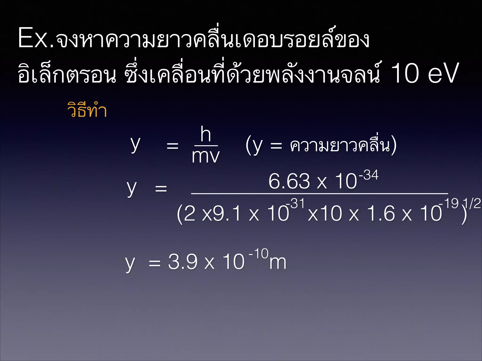 Ex.จงหาความยาวคลื่นเดอบรอยล์ของ
อิเล็กตรอน ซึ่งเคลื่อนที่ด้วยพลังงานจลน์ 10 eV
วิธีทำ
h
y =
(y = ความยาวคลื่น)
mv
-34
6.63 x 10
y =
-31
-19 1/2
(2 x9.1 x 10 x10 x 1.6 x 10 )
y = 3.9 x 10

-10

m

 