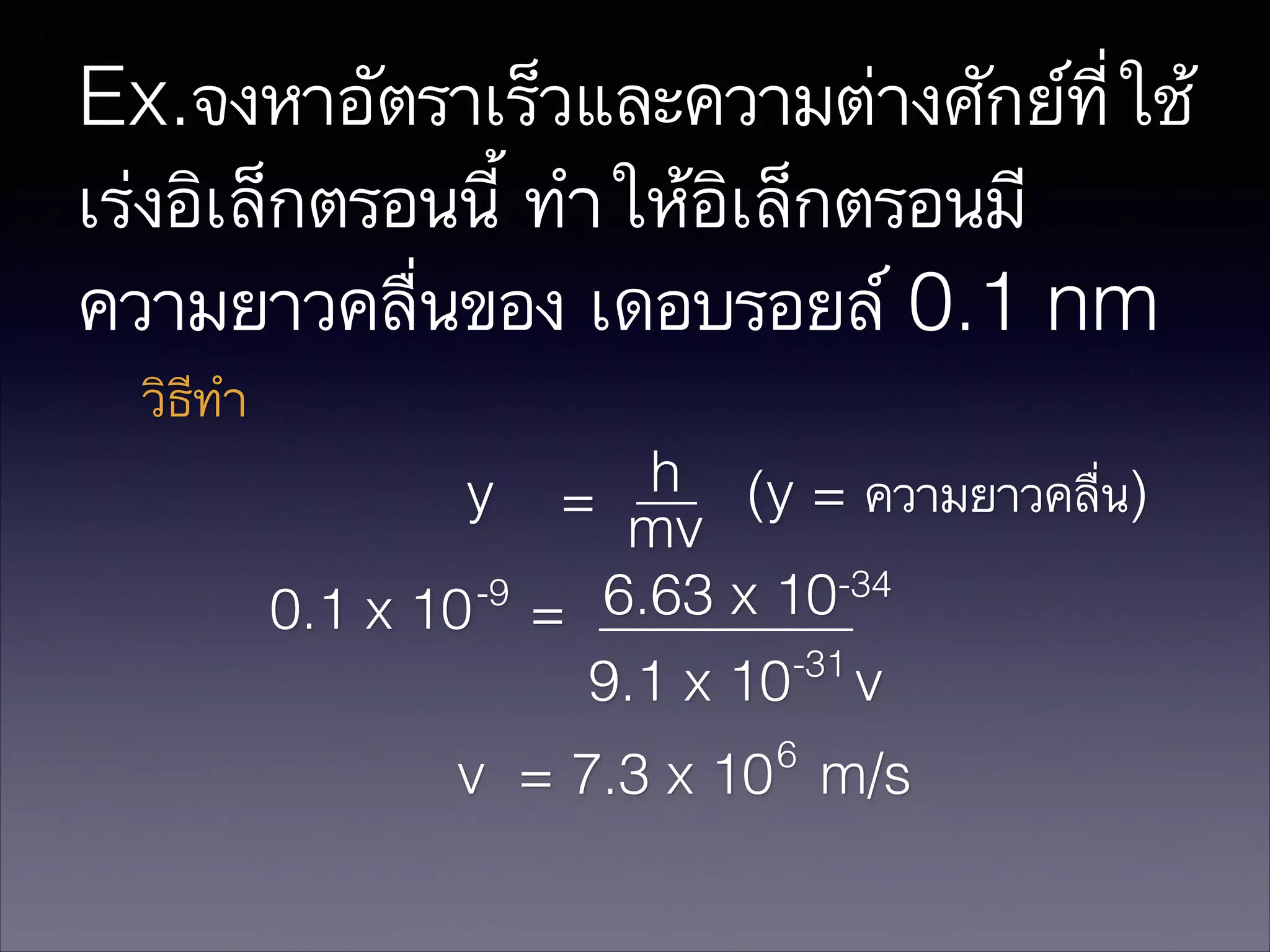 Ex.จงหาอัตราเร็วและความต่างศักย์ที่ใช้
เร่งอิเล็กตรอนนี้ ทำให้อิเล็กตรอนมี
ความยาวคลื่นของ เดอบรอยล์ 0.1 nm
วิธีทำ
h (y = ความยาวคลื่น)
y =
mv
-9
6.63 x 10-34
0.1 x 10 =
-31
9.1 x 10 v
6

v = 7.3 x 10 m/s

 