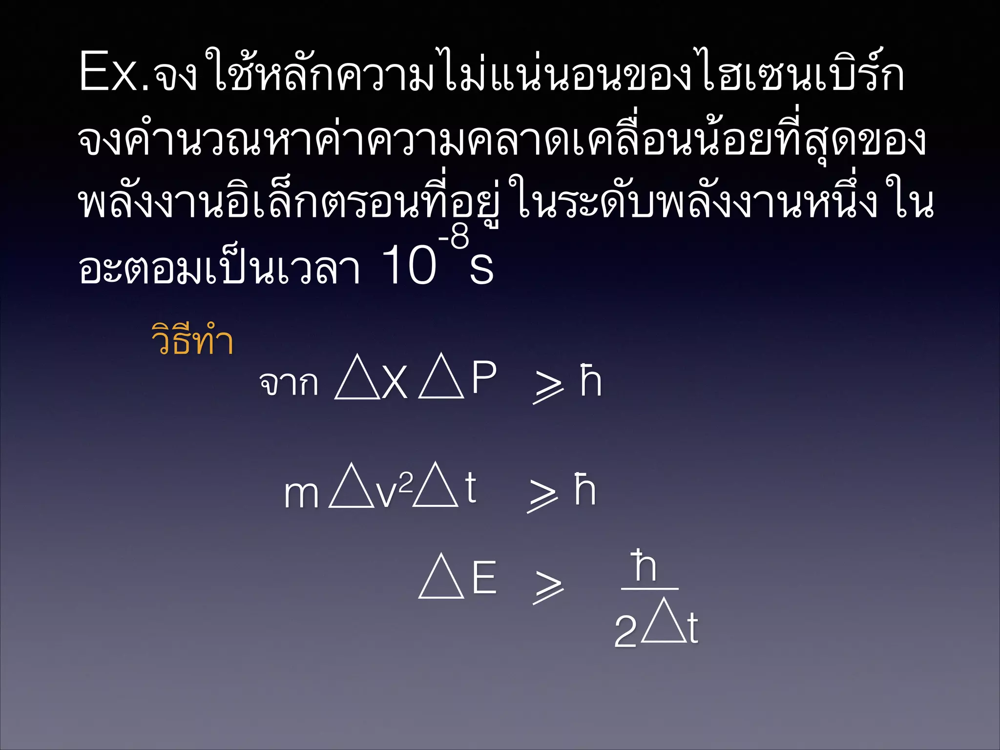 Ex.จงใช้หลักความไม่แน่นอนของไฮเซนเบิร์ก
จงคำนวณหาค่าความคลาดเคลื่อนน้อยที่สุดของ
พลังงานอิเล็กตรอนที่อยู่ในระดับพลังงานหนึ่งใน
-8
อะตอมเป็นเวลา 10 s
วิธีทำ

จาก

X

P >h

m

2

>h

v

t

E >

h
2 t

 