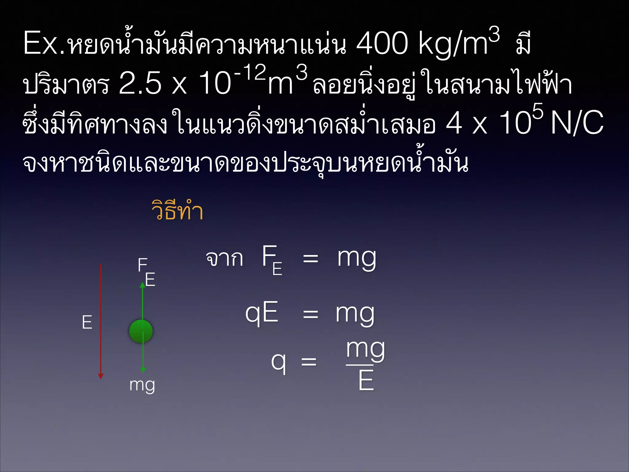 3

Ex.หยดน้ำมันมีความหนาแน่น 400 kg/m มี
-12 3
ปริมาตร 2.5 x 10 m ลอยนิ่งอยู่ในสนามไฟฟ้า
5
ซึ่งมีทิศทางลงในแนวดิ่งขนาดสม่ำเสมอ 4 x 10 N/C
จงหาชนิดและขนาดของประจุบนหยดน้ำมัน
วิธีทำ
F
E
E
mg

จาก FE = mg
qE = mg
mg
q =
E

 