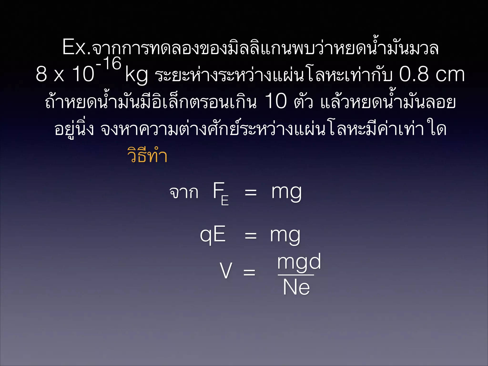 Ex.จากการทดลองของมิลลิแกนพบว่าหยดน้ำมันมวล
-16
8 x 10 kg ระยะห่างระหว่างแผ่นโลหะเท่ากับ 0.8 cm
ถ้าหยดน้ำมันมีอิเล็กตรอนเกิน 10 ตัว แล้วหยดนำ้มันลอย
อยู่นิ่ง จงหาความต่างศักย์ระหว่างแผ่นโลหะมีค่าเท่าใด
วิธีทำ

จาก FE = mg
qE = mg
mgd
V =
Ne

 