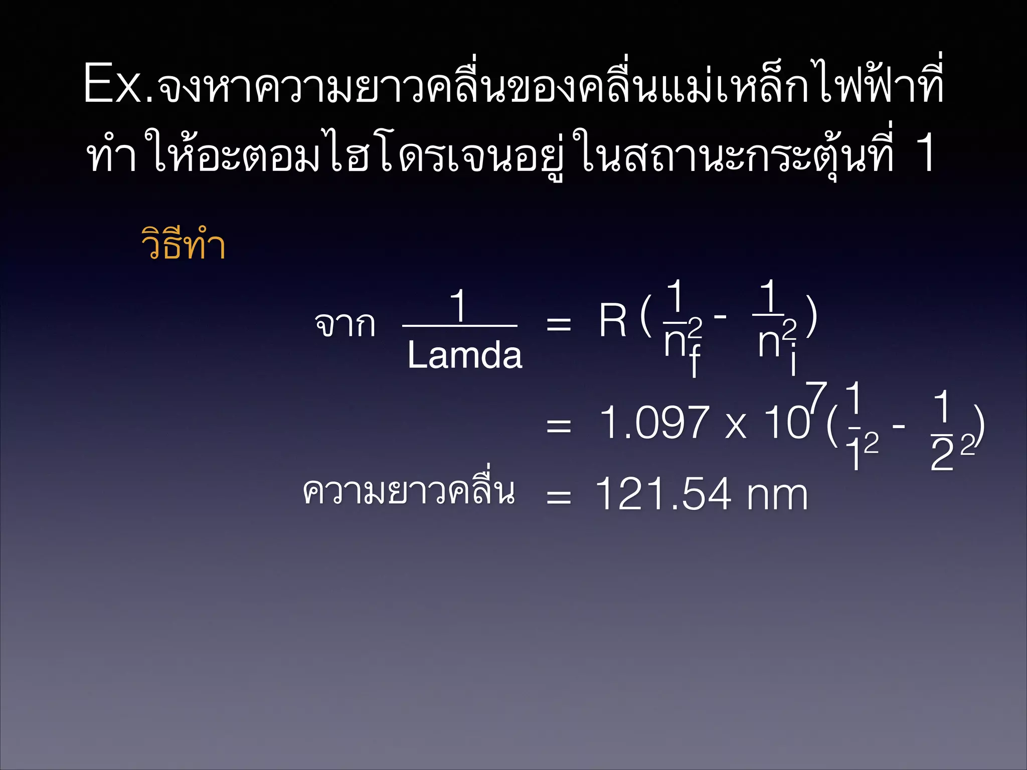 Ex.จงหาความยาวคลื่นของคลื่นแม่เหล็กไฟฟ้าที่
ทำให้อะตอมไฮโดรเจนอยู่ในสถานะกระตุ้นที่ 1
วิธีทำ
1 - 1 )
จาก
= R ( n2 n2
Lamda
i
f
71 1
= 1.097 x 10 ( 2 - 2)
1 2
ความยาวคลื่น = 121.54 nm
1

 