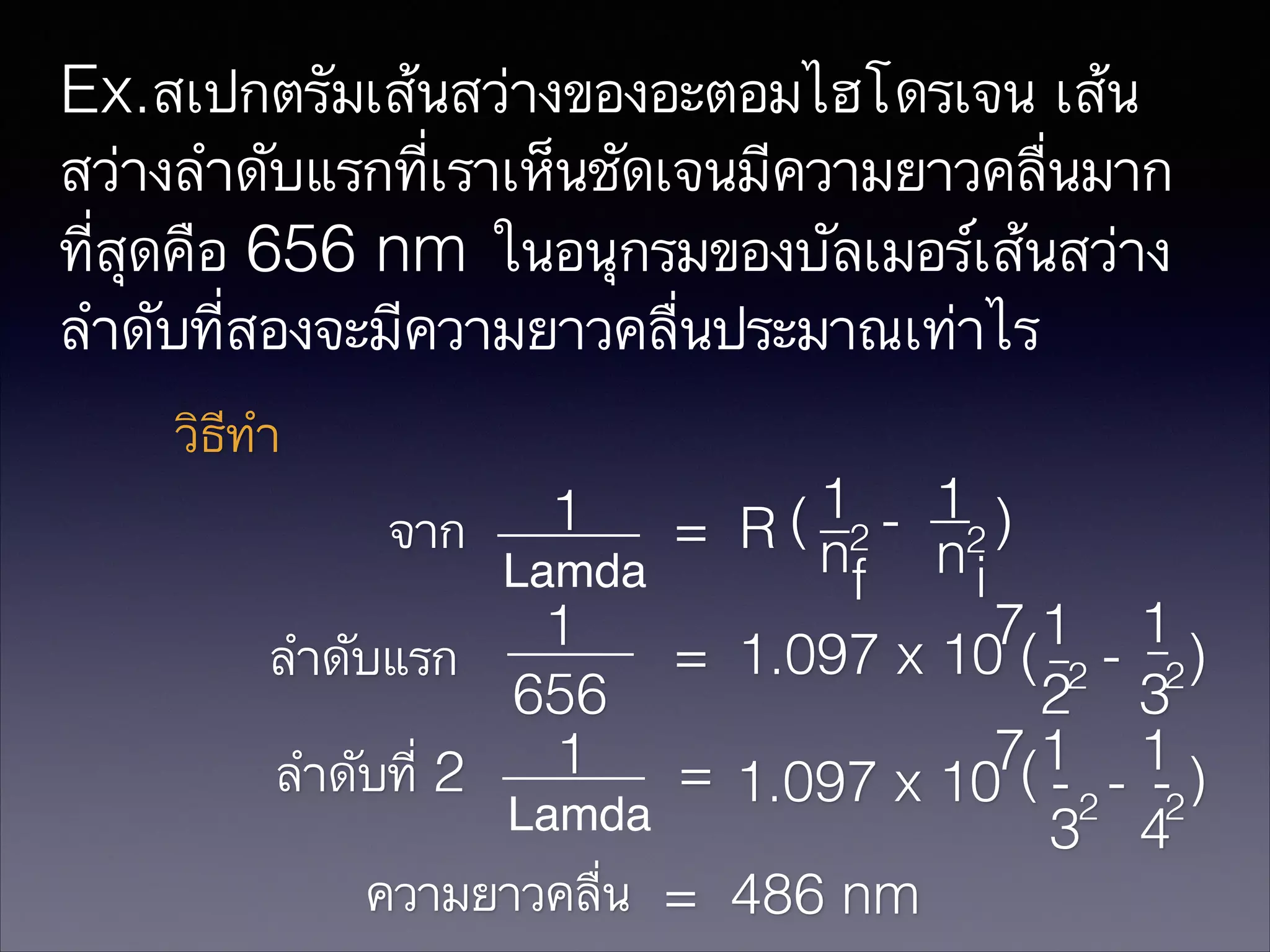 Ex.สเปกตรัมเส้นสว่างของอะตอมไฮโดรเจน เส้น
สว่างลำดับแรกที่เราเห็นชัดเจนมีความยาวคลื่นมาก
ที่สุดคือ 656 nm ในอนุกรมของบัลเมอร์เส้นสว่าง
ลำดับที่สองจะมีความยาวคลื่นประมาณเท่าไร
วิธีทำ
1 - 1 )
จาก
= R ( n2 n2
Lamda
i
f
71 1
1
= 1.097 x 10 ( 2 - 2 )
ลำดับแรก
656
2 3
7(1 1 )
1
ลำดับที่ 2
= 1.097 x 10 - 2 - -2
Lamda
3 4
ความยาวคลื่น = 486 nm
1

 