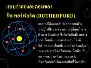 แบบจำลองอะตอมของ
รัทเทอร์ฟอร์ด (RUTHERFORD)
อะตอมมีลักษณะโปร่ง ประกอบด้วย
ประจุไฟฟ้าบวกที่รวมกันอยู่ที่ศูนย์กลาง
เรียกว่า นิวเคลียส ซึ่งถือว่าเป็นที่รวมของ
มวลเกือบทั้งหมดของอะตอม โดยมี
อิเล็กตรอนเคลื่อนที่รอบๆนิวเคลียสด้วย
ระยะห่างจากนิวเคลียสมาก เมื่อเทียบกับ
ขนาดของนิวเคลียส และระหว่าง
นิวเคลียสกับอิเล็กตรอนเป็นที่ว่างเปล่า"
 
