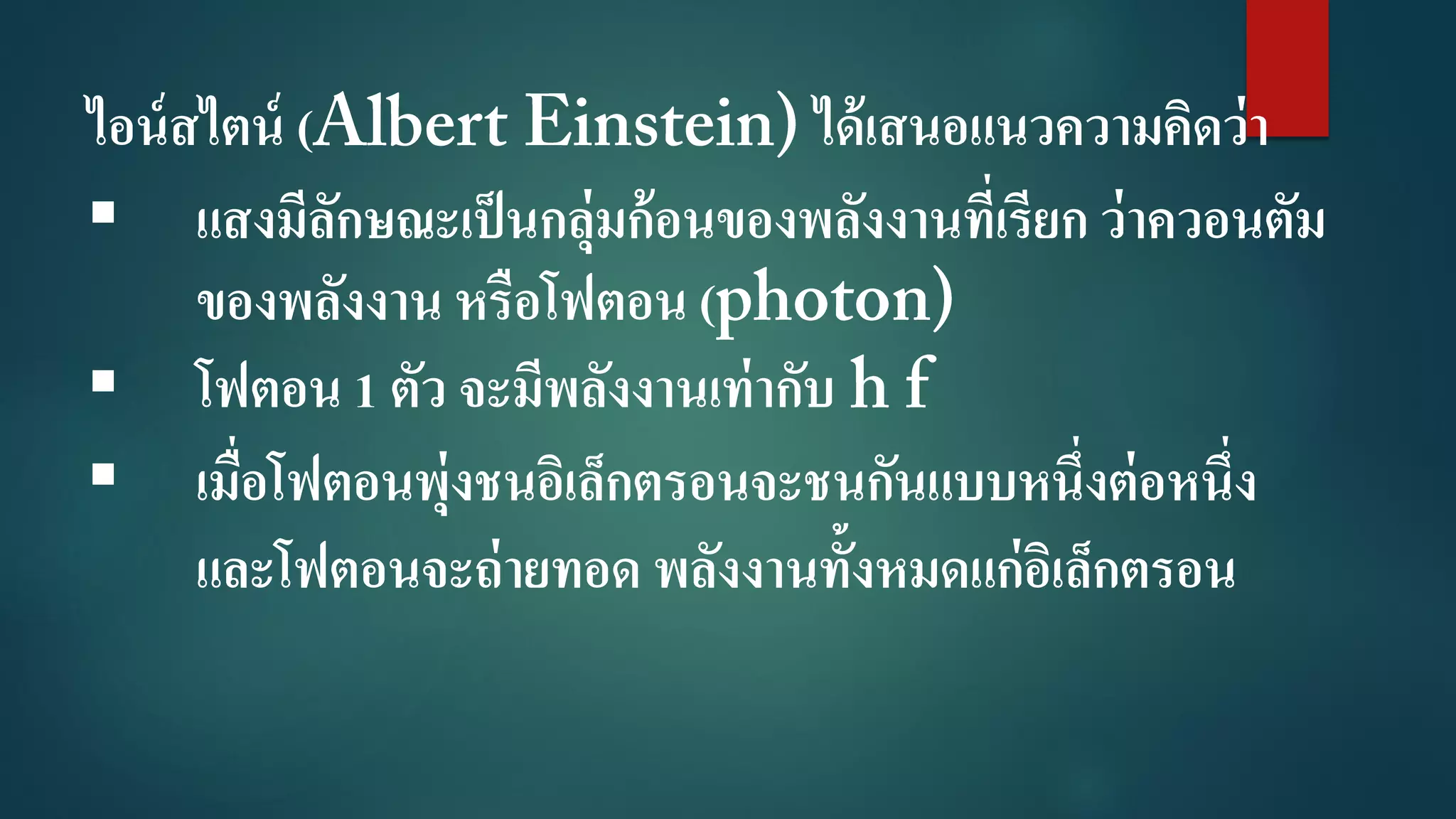 ไอน์สไตน์ ( ได้เสนอแนวความคิดว่า
 แสงมีลักษณะเป็นกลุ่มก้อนของพลังงานที่เรียก ว่าควอนตัม
ของพลังงาน หรือโฟตอน (
 โฟตอน 1 ตัว จะมีพลังงานเท่ากับ
 เมื่อโฟตอนพุ่งชนอิเล็กตรอนจะชนกันแบบหนึ่งต่อหนึ่ง
และโฟตอนจะถ่ายทอด พลังงานทั้งหมดแก่อิเล็กตรอน
 