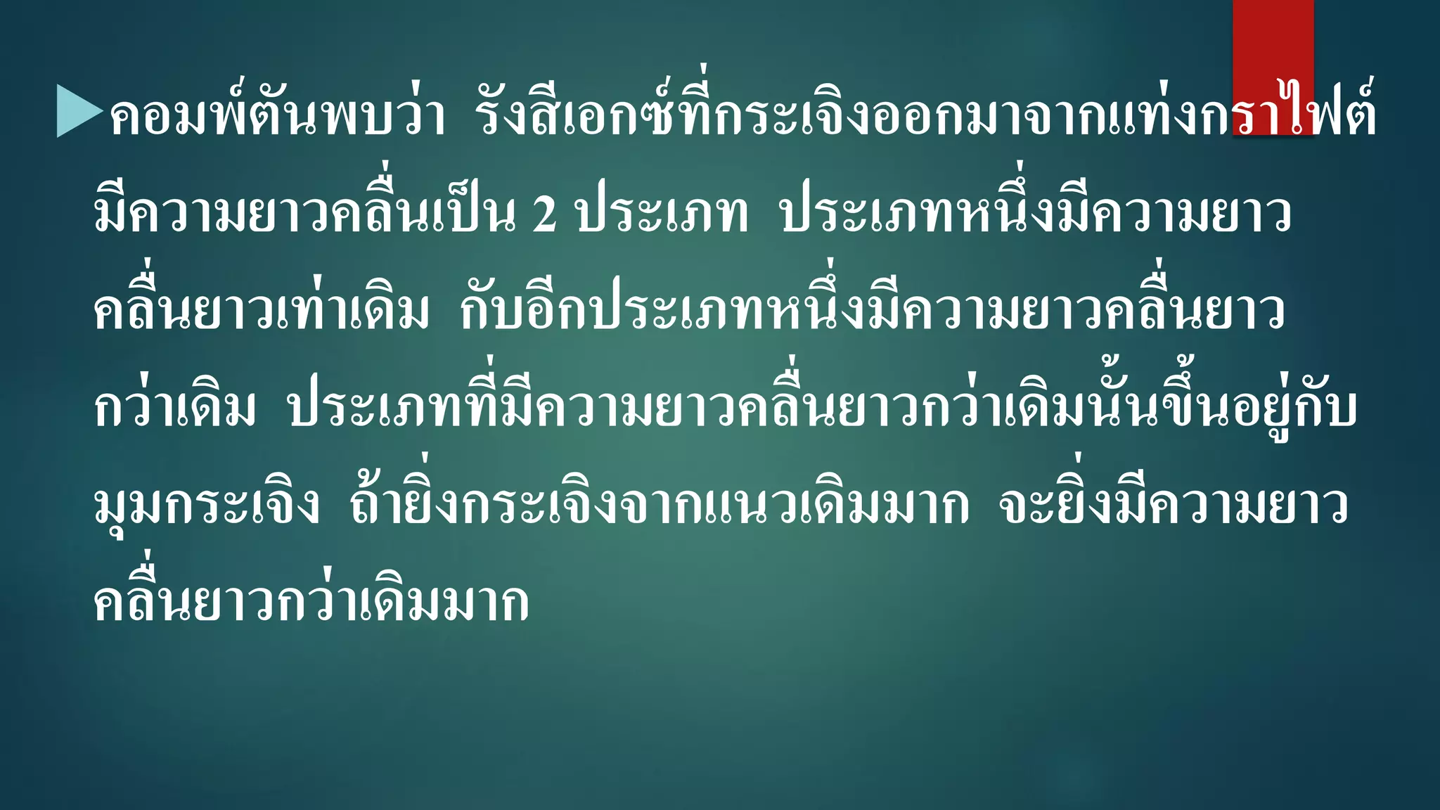 คอมพ์ตันพบว่า รังสีเอกซ์ที่กระเจิงออกมาจากแท่งกราไฟต์
มีความยาวคลื่นเป็น 2 ประเภท ประเภทหนึ่งมีความยาว
คลื่นยาวเท่าเดิม กับอีกประเภทหนึ่งมีความยาวคลื่นยาว
กว่าเดิม ประเภทที่มีความยาวคลื่นยาวกว่าเดิมนั้นขึ้นอยู่กับ
มุมกระเจิง ถ้ายิ่งกระเจิงจากแนวเดิมมาก จะยิ่งมีความยาว
คลื่นยาวกว่าเดิมมาก
 