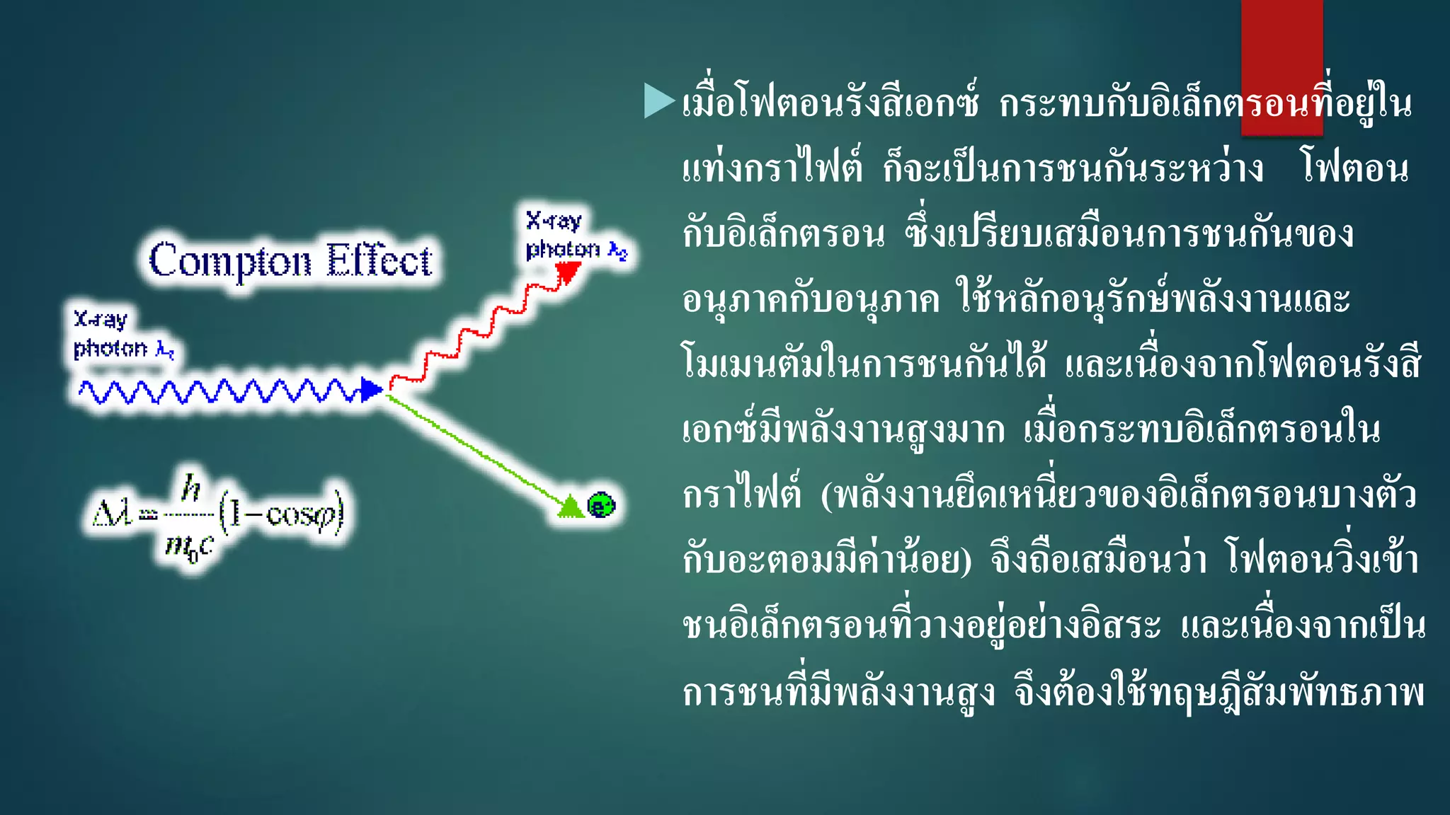 เมื่อโฟตอนรังสีเอกซ์ กระทบกับอิเล็กตรอนที่อยู่ใน
แท่งกราไฟต์ ก็จะเป็นการชนกันระหว่าง โฟตอน
กับอิเล็กตรอน ซึ่งเปรียบเสมือนการชนกันของ
อนุภาคกับอนุภาค ใช้หลักอนุรักษ์พลังงานและ
โมเมนตัมในการชนกันได้ และเนื่องจากโฟตอนรังสี
เอกซ์มีพลังงานสูงมาก เมื่อกระทบอิเล็กตรอนใน
กราไฟต์ (พลังงานยึดเหนี่ยวของอิเล็กตรอนบางตัว
กับอะตอมมีค่าน้อย) จึงถือเสมือนว่า โฟตอนวิ่งเข้า
ชนอิเล็กตรอนที่วางอยู่อย่างอิสระ และเนื่องจากเป็น
การชนที่มีพลังงานสูง จึงต้องใช้ทฤษฎีสัมพัทธภาพ
 