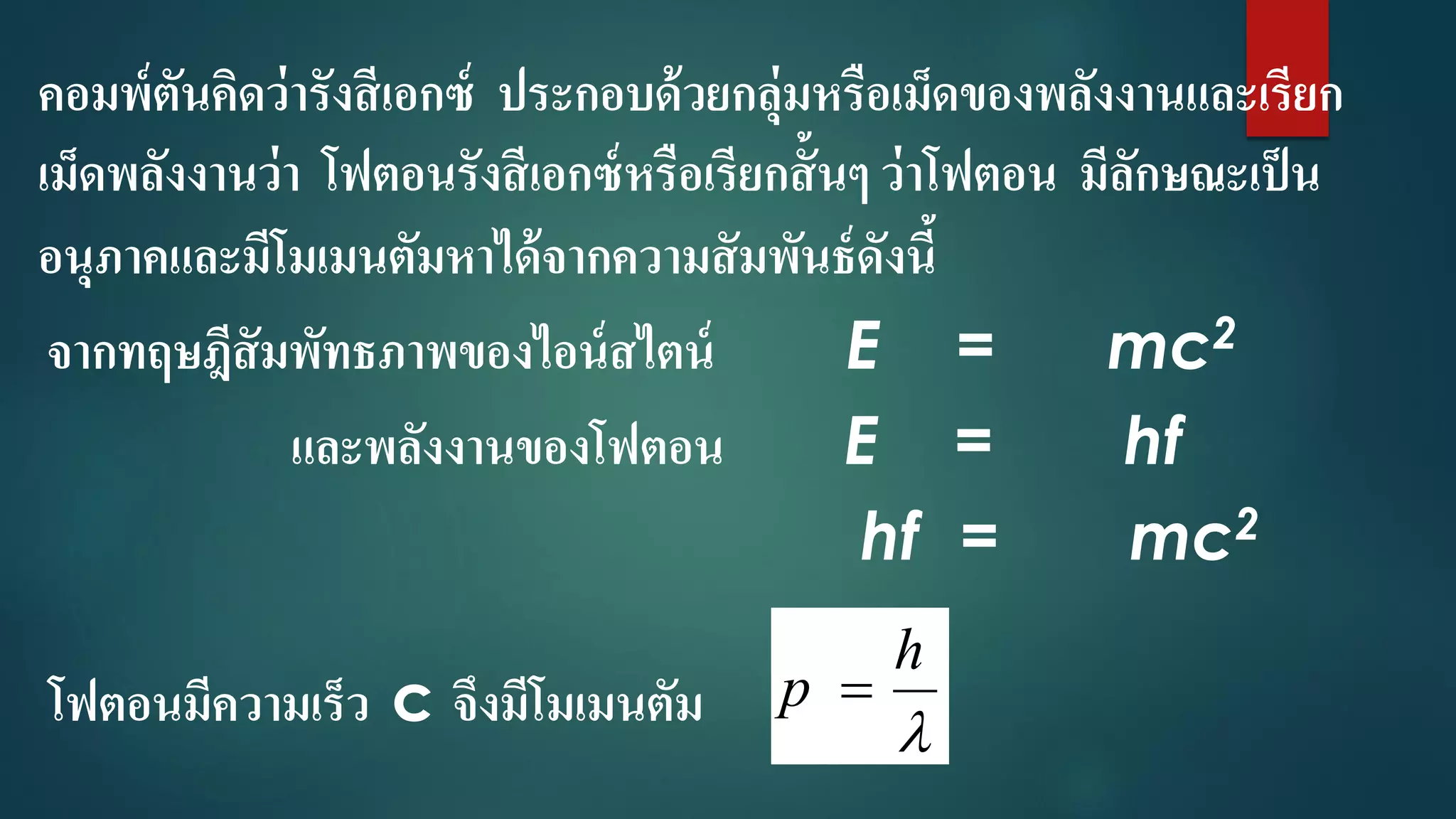 คอมพ์ตันคิดว่ารังสีเอกซ์ ประกอบด้วยกลุ่มหรือเม็ดของพลังงานและเรียก
เม็ดพลังงานว่า โฟตอนรังสีเอกซ์หรือเรียกสั้นๆ ว่าโฟตอน มีลักษณะเป็น
อนุภาคและมีโมเมนตัมหาได้จากความสัมพันธ์ดังนี้
จากทฤษฎีสัมพัทธภาพของไอน์สไตน์ E = mc2
และพลังงานของโฟตอน E = hf
hf = mc2
โฟตอนมีความเร็ว c จึงมีโมเมนตัม 
h
p 
 