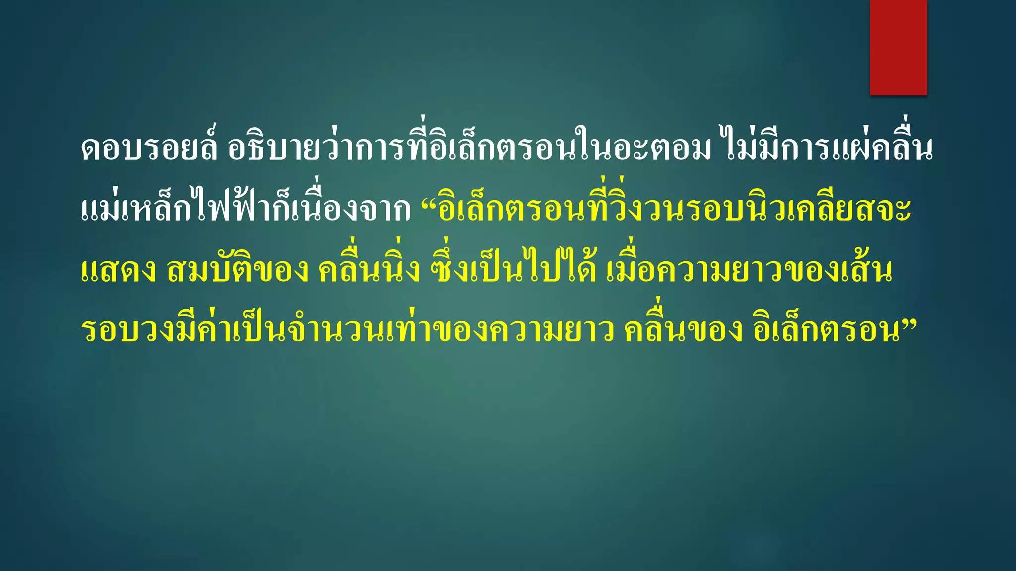 ดอบรอยล์ อธิบายว่าการที่อิเล็กตรอนในอะตอม ไม่มีการแผ่คลื่น
แม่เหล็กไฟฟ้ าก็เนื่องจาก “อิเล็กตรอนที่วิ่งวนรอบนิวเคลียสจะ
แสดง สมบัติของ คลื่นนิ่ง ซึ่งเป็นไปได้ เมื่อความยาวของเส้น
รอบวงมีค่าเป็นจานวนเท่าของความยาว คลื่นของ อิเล็กตรอน”
 