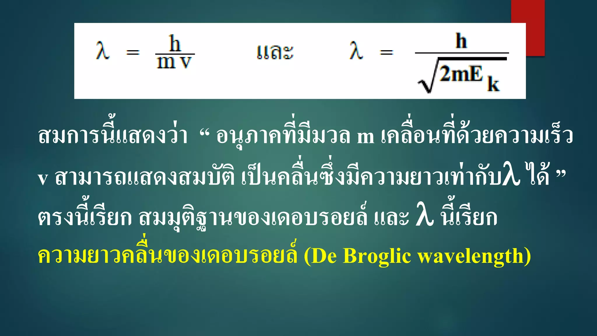 สมการนี้แสดงว่า “ อนุภาคที่มีมวล m เคลื่อนที่ด้วยความเร็ว
v สามารถแสดงสมบัติ เป็นคลื่นซึ่งมีความยาวเท่ากับ ได้ ”
ตรงนี้เรียก สมมุติฐานของเดอบรอยล์ และ  นี้เรียก
ความยาวคลื่นของเดอบรอยล์ (De Broglic wavelength)
 