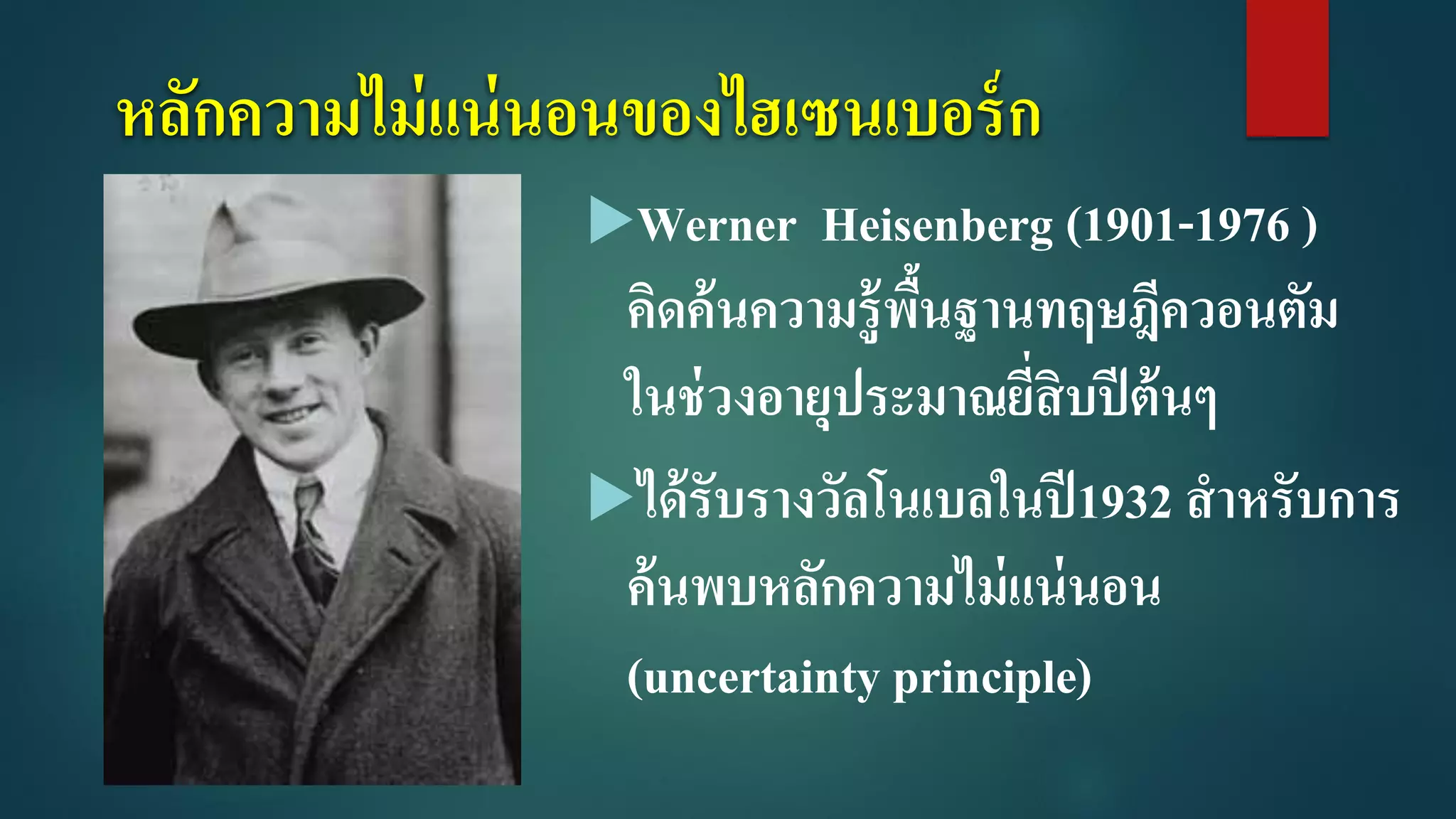 หลักความไม่แน่นอนของไฮเซนเบอร์ก
Werner Heisenberg (1901-1976 )
คิดค้นความรู้พื้นฐานทฤษฎีควอนตัม
ในช่วงอายุประมาณยี่สิบปีต้นๆ
ได้รับรางวัลโนเบลในปี1932 สาหรับการ
ค้นพบหลักความไม่แน่นอน
(uncertainty principle)
 