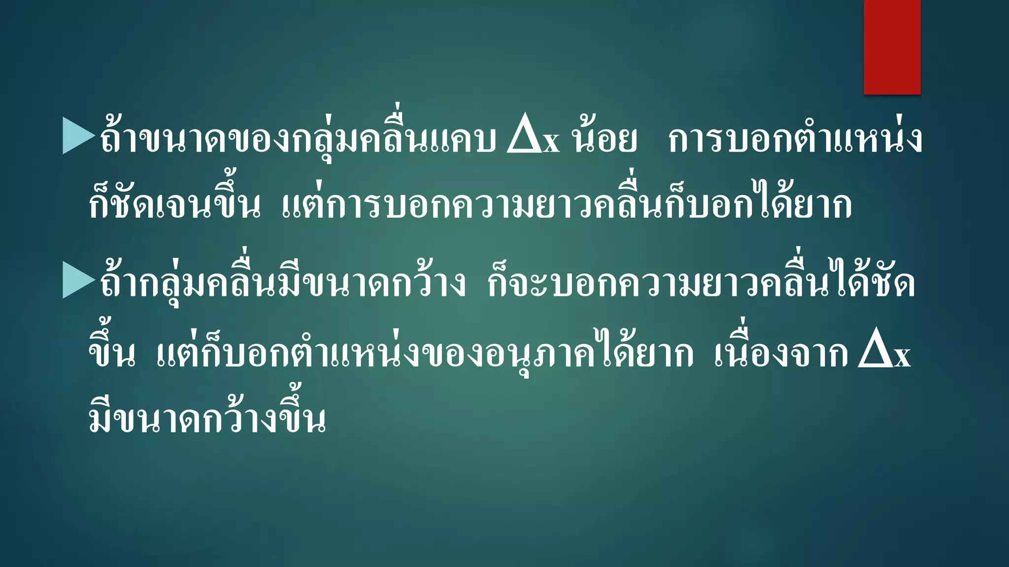 ถ้าขนาดของกลุ่มคลื่นแคบ x น้อย การบอกตาแหน่ง
ก็ชัดเจนขึ้น แต่การบอกความยาวคลื่นก็บอกได้ยาก
ถ้ากลุ่มคลื่นมีขนาดกว้าง ก็จะบอกความยาวคลื่นได้ชัด
ขึ้น แต่ก็บอกตาแหน่งของอนุภาคได้ยาก เนื่องจาก x
มีขนาดกว้างขึ้น
 