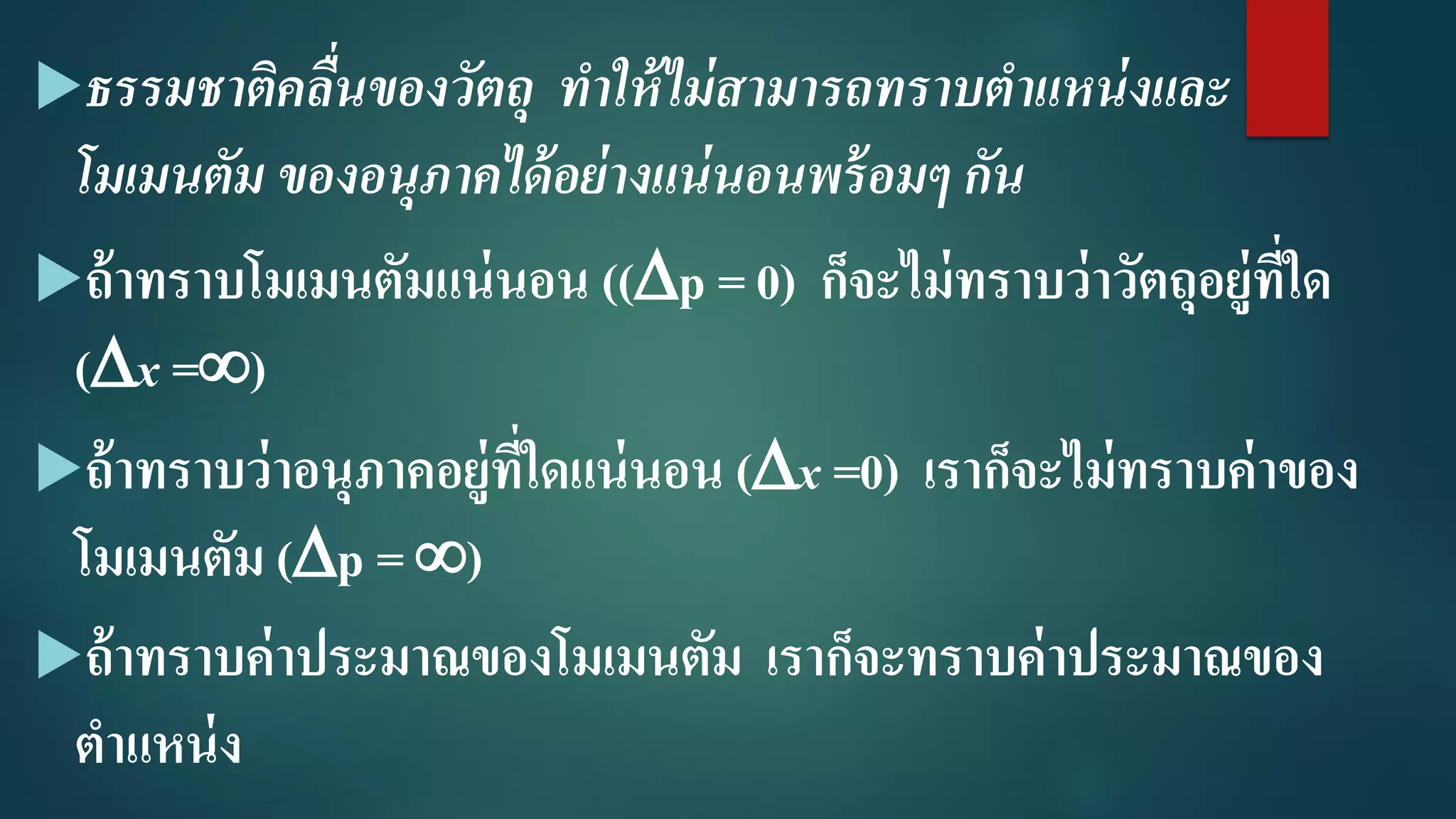 ธรรมชำติคลื่นของวัตถุ ทำให้ไม่สำมำรถทรำบตำแหน่งและ
โมเมนตัม ของอนุภำคได้อย่ำงแน่นอนพร้อมๆ กัน
ถ้าทราบโมเมนตัมแน่นอน ((p = 0) ก็จะไม่ทราบว่าวัตถุอยู่ที่ใด
(x =)
ถ้าทราบว่าอนุภาคอยู่ที่ใดแน่นอน (x =0) เราก็จะไม่ทราบค่าของ
โมเมนตัม (p = )
ถ้าทราบค่าประมาณของโมเมนตัม เราก็จะทราบค่าประมาณของ
ตาแหน่ง
 