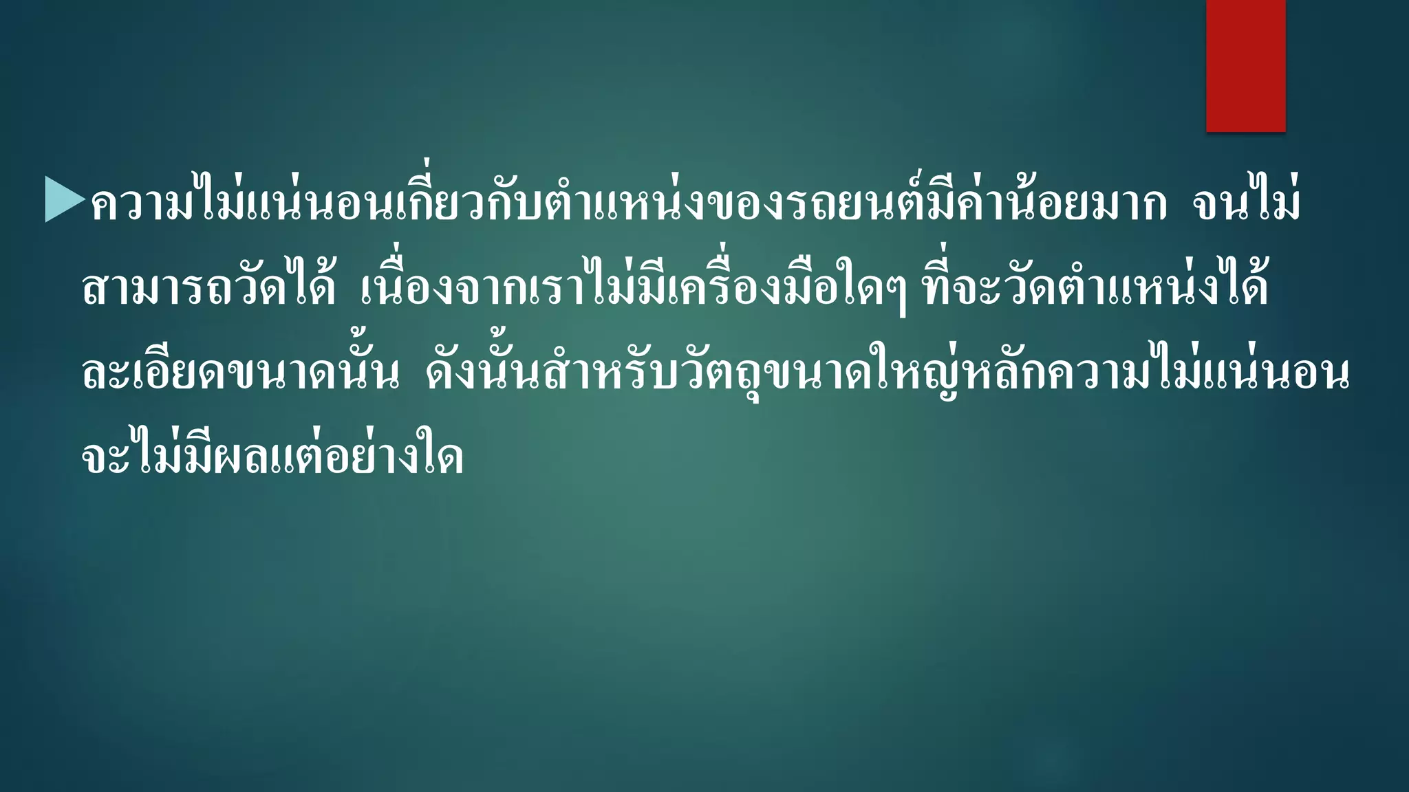 ความไม่แน่นอนเกี่ยวกับตาแหน่งของรถยนต์มีค่าน้อยมาก จนไม่
สามารถวัดได้ เนื่องจากเราไม่มีเครื่องมือใดๆ ที่จะวัดตาแหน่งได้
ละเอียดขนาดนั้น ดังนั้นสาหรับวัตถุขนาดใหญ่หลักความไม่แน่นอน
จะไม่มีผลแต่อย่างใด
 