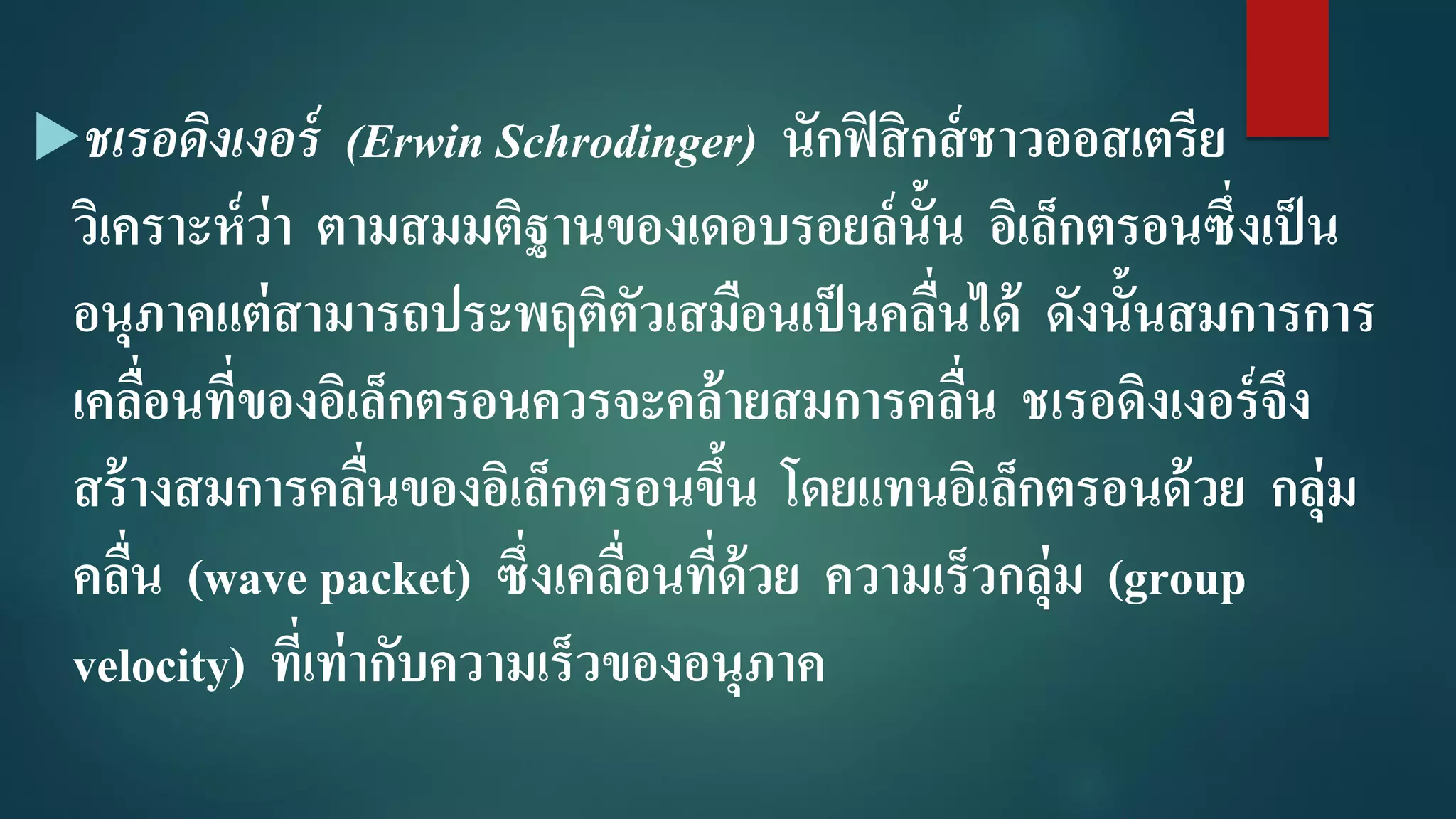 ชเรอดิงเงอร์ (Erwin Schrodinger) นักฟิสิกส์ชาวออสเตรีย
วิเคราะห์ว่า ตามสมมติฐานของเดอบรอยล์นั้น อิเล็กตรอนซึ่งเป็น
อนุภาคแต่สามารถประพฤติตัวเสมือนเป็นคลื่นได้ ดังนั้นสมการการ
เคลื่อนที่ของอิเล็กตรอนควรจะคล้ายสมการคลื่น ชเรอดิงเงอร์จึง
สร้างสมการคลื่นของอิเล็กตรอนขึ้น โดยแทนอิเล็กตรอนด้วย กลุ่ม
คลื่น (wave packet) ซึ่งเคลื่อนที่ด้วย ความเร็วกลุ่ม (group
velocity) ที่เท่ากับความเร็วของอนุภาค
 