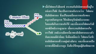 เมื่อโฟตอนรังสีเอกซ์ กระทบกับอิเล็กตรอนที่อยู่ใน
แท่งกราไฟต์ ก็จะเป็นการชนกันระหว่าง โฟตอน
กับอิเล็กตรอน ซึ่งเปรียบเสมือนการชนกันของ
อนุภาคกับอนุภาค ใช้หลักอนุรักษ์พลังงานและ
โมเมนตัมในการชนกันได้ และเนื่องจากโฟตอนรังสี
เอกซ์มีพลังงานสูงมาก เมื่อกระทบอิเล็กตรอนใน
กราไฟต์ (พลังงานยึดเหนี่ยวของอิเล็กตรอนบางตัว
กับอะตอมมีค่าน้อย) จึงถือเสมือนว่า โฟตอนวิ่งเข้า
ชนอิเล็กตรอนที่วางอยู่อย่างอิสระ และเนื่องจากเป็น
การชนที่มีพลังงานสูง จึงต้องใช้ทฤษฎีสัมพัทธภาพ
 