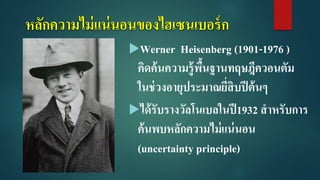 หลักความไม่แน่นอนของไฮเซนเบอร์ก
Werner Heisenberg (1901-1976 )
คิดค้นความรู้พื้นฐานทฤษฎีควอนตัม
ในช่วงอายุประมาณยี่สิบปีต้นๆ
ได้รับรางวัลโนเบลในปี1932 สาหรับการ
ค้นพบหลักความไม่แน่นอน
(uncertainty principle)
 