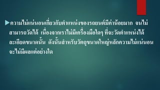 ความไม่แน่นอนเกี่ยวกับตาแหน่งของรถยนต์มีค่าน้อยมาก จนไม่
สามารถวัดได้ เนื่องจากเราไม่มีเครื่องมือใดๆ ที่จะวัดตาแหน่งได้
ละเอียดขนาดนั้น ดังนั้นสาหรับวัตถุขนาดใหญ่หลักความไม่แน่นอน
จะไม่มีผลแต่อย่างใด
 