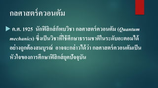 กลศาสตร์ควอนตัม
 ค.ศ. 1925 นักฟิสิกส์ก็พบวิชา กลศาสตร์ควอนตัม (Quantum
mechanics) ซึ่งเป็นวิชาที่ใช้ศึกษาธรรมชาติในระดับอะตอมได้
อย่างถูกต้องสมบูรณ์ อาจจะกล่าวได้ว่า กลศาสตร์ควอนตัมเป็น
หัวใจของการศึกษาฟิสิกส์ยุคปัจจุบัน
 