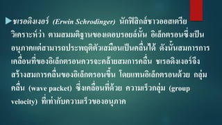 ชเรอดิงเงอร์ (Erwin Schrodinger) นักฟิสิกส์ชาวออสเตรีย
วิเคราะห์ว่า ตามสมมติฐานของเดอบรอยล์นั้น อิเล็กตรอนซึ่งเป็น
อนุภาคแต่สามารถประพฤติตัวเสมือนเป็นคลื่นได้ ดังนั้นสมการการ
เคลื่อนที่ของอิเล็กตรอนควรจะคล้ายสมการคลื่น ชเรอดิงเงอร์จึง
สร้างสมการคลื่นของอิเล็กตรอนขึ้น โดยแทนอิเล็กตรอนด้วย กลุ่ม
คลื่น (wave packet) ซึ่งเคลื่อนที่ด้วย ความเร็วกลุ่ม (group
velocity) ที่เท่ากับความเร็วของอนุภาค
 