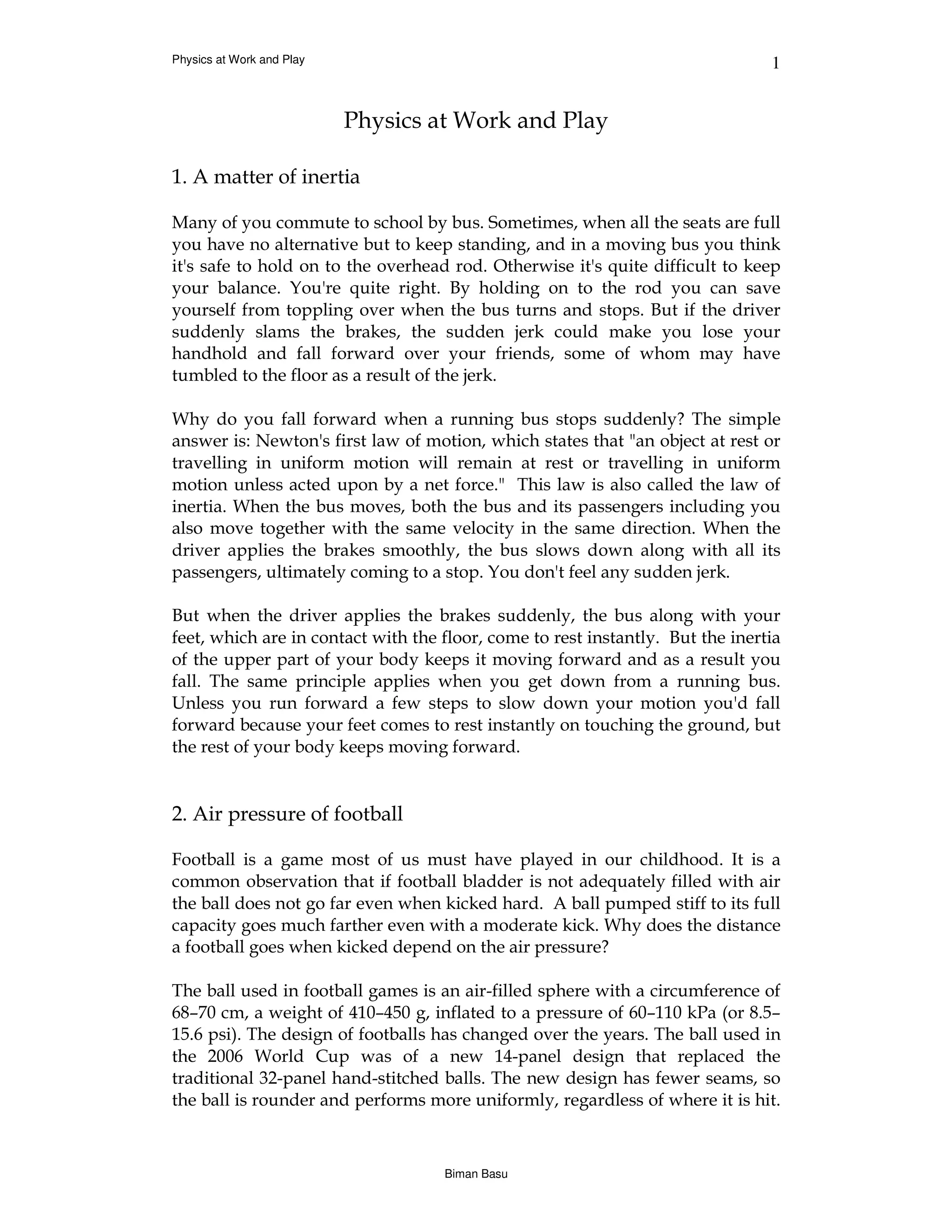 Physics at Work and Play                                                        1


                           Physics at Work and Play

1. A matter of inertia

Many of you commute to school by bus. Sometimes, when all the seats are full
you have no alternative but to keep standing, and in a moving bus you think
it's safe to hold on to the overhead rod. Otherwise it's quite difficult to keep
your balance. You're quite right. By holding on to the rod you can save
yourself from toppling over when the bus turns and stops. But if the driver
suddenly slams the brakes, the sudden jerk could make you lose your
handhold and fall forward over your friends, some of whom may have
tumbled to the floor as a result of the jerk.

Why do you fall forward when a running bus stops suddenly? The simple
answer is: Newton's first law of motion, which states that "an object at rest or
travelling in uniform motion will remain at rest or travelling in uniform
motion unless acted upon by a net force." This law is also called the law of
inertia. When the bus moves, both the bus and its passengers including you
also move together with the same velocity in the same direction. When the
driver applies the brakes smoothly, the bus slows down along with all its
passengers, ultimately coming to a stop. You don't feel any sudden jerk.

But when the driver applies the brakes suddenly, the bus along with your
feet, which are in contact with the floor, come to rest instantly. But the inertia
of the upper part of your body keeps it moving forward and as a result you
fall. The same principle applies when you get down from a running bus.
Unless you run forward a few steps to slow down your motion you'd fall
forward because your feet comes to rest instantly on touching the ground, but
the rest of your body keeps moving forward.


2. Air pressure of football

Football is a game most of us must have played in our childhood. It is a
common observation that if football bladder is not adequately filled with air
the ball does not go far even when kicked hard. A ball pumped stiff to its full
capacity goes much farther even with a moderate kick. Why does the distance
a football goes when kicked depend on the air pressure?

The ball used in football games is an air-filled sphere with a circumference of
68–70 cm, a weight of 410–450 g, inflated to a pressure of 60–110 kPa (or 8.5–
15.6 psi). The design of footballs has changed over the years. The ball used in
the 2006 World Cup was of a new 14-panel design that replaced the
traditional 32-panel hand-stitched balls. The new design has fewer seams, so
the ball is rounder and performs more uniformly, regardless of where it is hit.



                                    Biman Basu
 