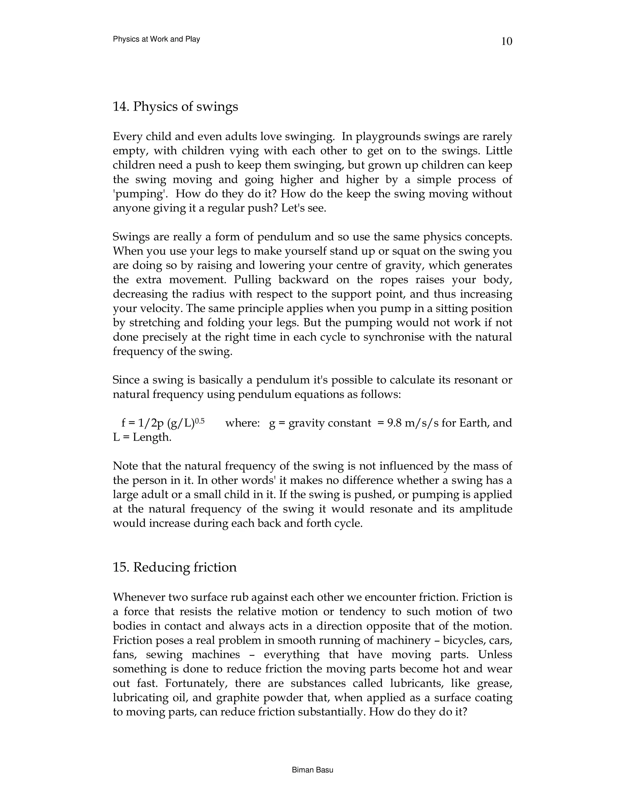 Physics at Work and Play                                                      10




14. Physics of swings

Every child and even adults love swinging. In playgrounds swings are rarely
empty, with children vying with each other to get on to the swings. Little
children need a push to keep them swinging, but grown up children can keep
the swing moving and going higher and higher by a simple process of
'pumping'. How do they do it? How do the keep the swing moving without
anyone giving it a regular push? Let's see.

Swings are really a form of pendulum and so use the same physics concepts.
When you use your legs to make yourself stand up or squat on the swing you
are doing so by raising and lowering your centre of gravity, which generates
the extra movement. Pulling backward on the ropes raises your body,
decreasing the radius with respect to the support point, and thus increasing
your velocity. The same principle applies when you pump in a sitting position
by stretching and folding your legs. But the pumping would not work if not
done precisely at the right time in each cycle to synchronise with the natural
frequency of the swing.

Since a swing is basically a pendulum it's possible to calculate its resonant or
natural frequency using pendulum equations as follows:

  f = 1/2p (g/L)0.5        where: g = gravity constant = 9.8 m/s/s for Earth, and
L = Length.

Note that the natural frequency of the swing is not influenced by the mass of
the person in it. In other words' it makes no difference whether a swing has a
large adult or a small child in it. If the swing is pushed, or pumping is applied
at the natural frequency of the swing it would resonate and its amplitude
would increase during each back and forth cycle.


15. Reducing friction

Whenever two surface rub against each other we encounter friction. Friction is
a force that resists the relative motion or tendency to such motion of two
bodies in contact and always acts in a direction opposite that of the motion.
Friction poses a real problem in smooth running of machinery – bicycles, cars,
fans, sewing machines – everything that have moving parts. Unless
something is done to reduce friction the moving parts become hot and wear
out fast. Fortunately, there are substances called lubricants, like grease,
lubricating oil, and graphite powder that, when applied as a surface coating
to moving parts, can reduce friction substantially. How do they do it?



                                       Biman Basu
 