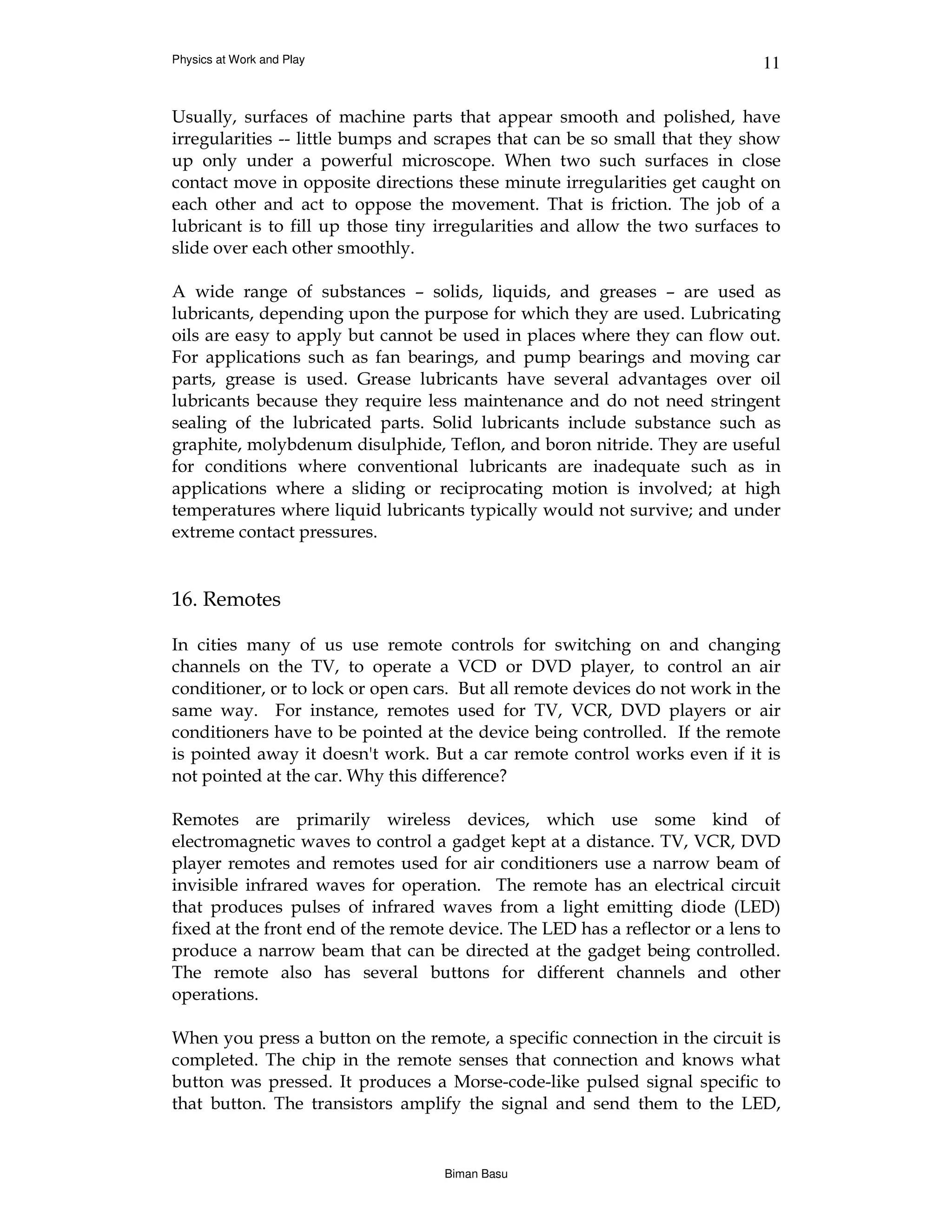 Physics at Work and Play                                                      11


Usually, surfaces of machine parts that appear smooth and polished, have
irregularities -- little bumps and scrapes that can be so small that they show
up only under a powerful microscope. When two such surfaces in close
contact move in opposite directions these minute irregularities get caught on
each other and act to oppose the movement. That is friction. The job of a
lubricant is to fill up those tiny irregularities and allow the two surfaces to
slide over each other smoothly.

A wide range of substances – solids, liquids, and greases – are used as
lubricants, depending upon the purpose for which they are used. Lubricating
oils are easy to apply but cannot be used in places where they can flow out.
For applications such as fan bearings, and pump bearings and moving car
parts, grease is used. Grease lubricants have several advantages over oil
lubricants because they require less maintenance and do not need stringent
sealing of the lubricated parts. Solid lubricants include substance such as
graphite, molybdenum disulphide, Teflon, and boron nitride. They are useful
for conditions where conventional lubricants are inadequate such as in
applications where a sliding or reciprocating motion is involved; at high
temperatures where liquid lubricants typically would not survive; and under
extreme contact pressures.


16. Remotes

In cities many of us use remote controls for switching on and changing
channels on the TV, to operate a VCD or DVD player, to control an air
conditioner, or to lock or open cars. But all remote devices do not work in the
same way. For instance, remotes used for TV, VCR, DVD players or air
conditioners have to be pointed at the device being controlled. If the remote
is pointed away it doesn't work. But a car remote control works even if it is
not pointed at the car. Why this difference?

Remotes are primarily wireless devices, which use some kind of
electromagnetic waves to control a gadget kept at a distance. TV, VCR, DVD
player remotes and remotes used for air conditioners use a narrow beam of
invisible infrared waves for operation. The remote has an electrical circuit
that produces pulses of infrared waves from a light emitting diode (LED)
fixed at the front end of the remote device. The LED has a reflector or a lens to
produce a narrow beam that can be directed at the gadget being controlled.
The remote also has several buttons for different channels and other
operations.

When you press a button on the remote, a specific connection in the circuit is
completed. The chip in the remote senses that connection and knows what
button was pressed. It produces a Morse-code-like pulsed signal specific to
that button. The transistors amplify the signal and send them to the LED,


                                    Biman Basu
 