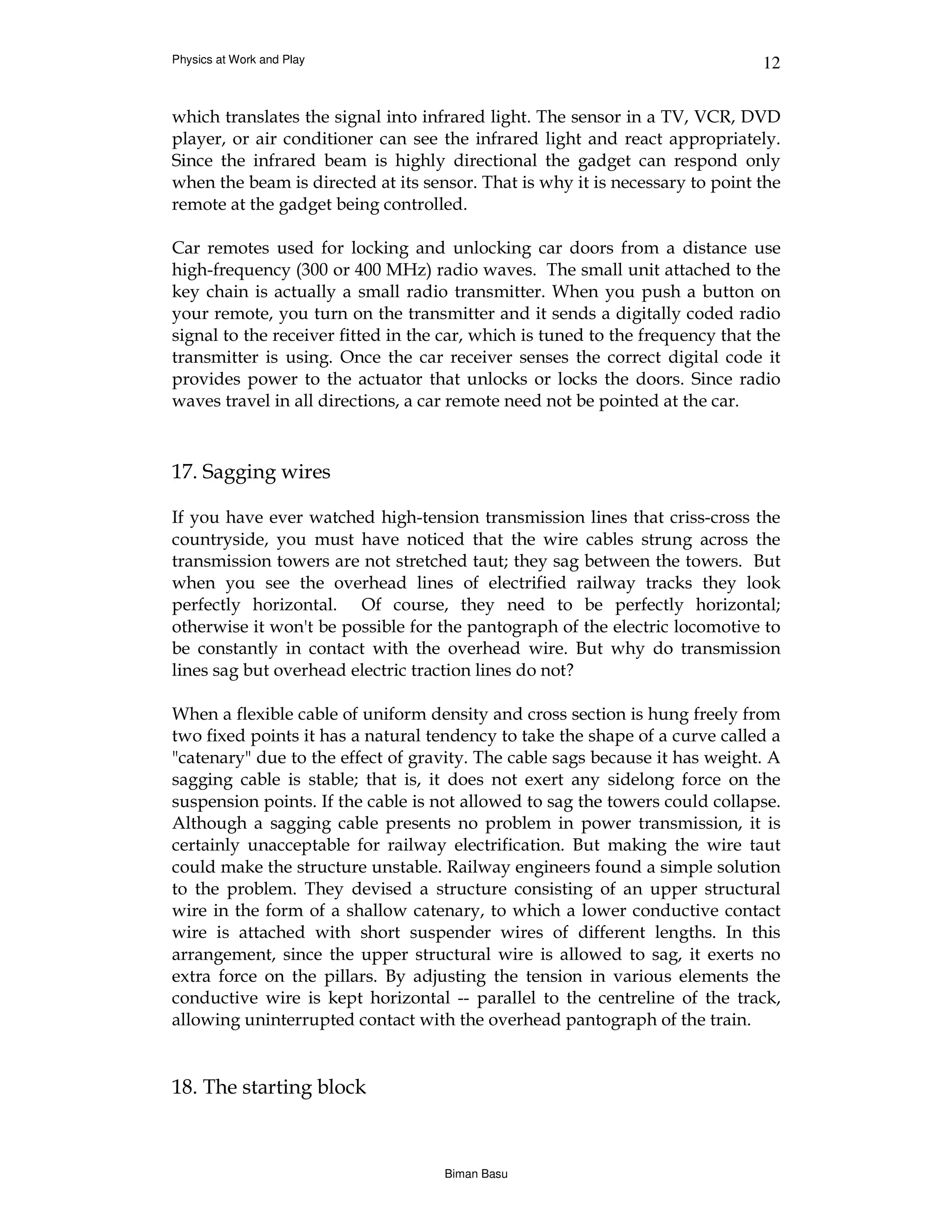 Physics at Work and Play                                                       12


which translates the signal into infrared light. The sensor in a TV, VCR, DVD
player, or air conditioner can see the infrared light and react appropriately.
Since the infrared beam is highly directional the gadget can respond only
when the beam is directed at its sensor. That is why it is necessary to point the
remote at the gadget being controlled.

Car remotes used for locking and unlocking car doors from a distance use
high-frequency (300 or 400 MHz) radio waves. The small unit attached to the
key chain is actually a small radio transmitter. When you push a button on
your remote, you turn on the transmitter and it sends a digitally coded radio
signal to the receiver fitted in the car, which is tuned to the frequency that the
transmitter is using. Once the car receiver senses the correct digital code it
provides power to the actuator that unlocks or locks the doors. Since radio
waves travel in all directions, a car remote need not be pointed at the car.



17. Sagging wires

If you have ever watched high-tension transmission lines that criss-cross the
countryside, you must have noticed that the wire cables strung across the
transmission towers are not stretched taut; they sag between the towers. But
when you see the overhead lines of electrified railway tracks they look
perfectly horizontal. Of course, they need to be perfectly horizontal;
otherwise it won't be possible for the pantograph of the electric locomotive to
be constantly in contact with the overhead wire. But why do transmission
lines sag but overhead electric traction lines do not?

When a flexible cable of uniform density and cross section is hung freely from
two fixed points it has a natural tendency to take the shape of a curve called a
"catenary" due to the effect of gravity. The cable sags because it has weight. A
sagging cable is stable; that is, it does not exert any sidelong force on the
suspension points. If the cable is not allowed to sag the towers could collapse.
Although a sagging cable presents no problem in power transmission, it is
certainly unacceptable for railway electrification. But making the wire taut
could make the structure unstable. Railway engineers found a simple solution
to the problem. They devised a structure consisting of an upper structural
wire in the form of a shallow catenary, to which a lower conductive contact
wire is attached with short suspender wires of different lengths. In this
arrangement, since the upper structural wire is allowed to sag, it exerts no
extra force on the pillars. By adjusting the tension in various elements the
conductive wire is kept horizontal -- parallel to the centreline of the track,
allowing uninterrupted contact with the overhead pantograph of the train.


18. The starting block



                                    Biman Basu
 