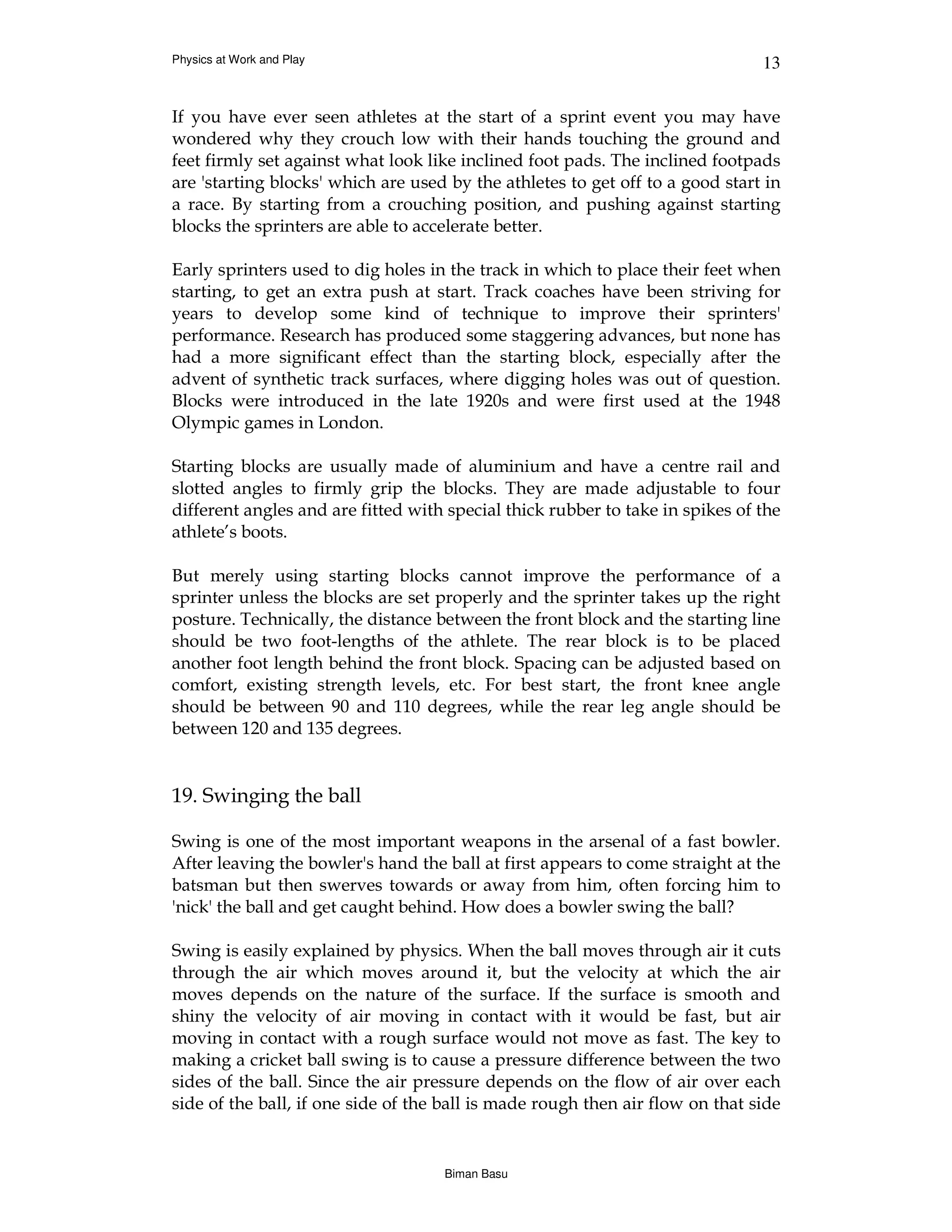 Physics at Work and Play                                                       13


If you have ever seen athletes at the start of a sprint event you may have
wondered why they crouch low with their hands touching the ground and
feet firmly set against what look like inclined foot pads. The inclined footpads
are 'starting blocks' which are used by the athletes to get off to a good start in
a race. By starting from a crouching position, and pushing against starting
blocks the sprinters are able to accelerate better.

Early sprinters used to dig holes in the track in which to place their feet when
starting, to get an extra push at start. Track coaches have been striving for
years to develop some kind of technique to improve their sprinters'
performance. Research has produced some staggering advances, but none has
had a more significant effect than the starting block, especially after the
advent of synthetic track surfaces, where digging holes was out of question.
Blocks were introduced in the late 1920s and were first used at the 1948
Olympic games in London.

Starting blocks are usually made of aluminium and have a centre rail and
slotted angles to firmly grip the blocks. They are made adjustable to four
different angles and are fitted with special thick rubber to take in spikes of the
athlete’s boots.

But merely using starting blocks cannot improve the performance of a
sprinter unless the blocks are set properly and the sprinter takes up the right
posture. Technically, the distance between the front block and the starting line
should be two foot-lengths of the athlete. The rear block is to be placed
another foot length behind the front block. Spacing can be adjusted based on
comfort, existing strength levels, etc. For best start, the front knee angle
should be between 90 and 110 degrees, while the rear leg angle should be
between 120 and 135 degrees.


19. Swinging the ball

Swing is one of the most important weapons in the arsenal of a fast bowler.
After leaving the bowler's hand the ball at first appears to come straight at the
batsman but then swerves towards or away from him, often forcing him to
'nick' the ball and get caught behind. How does a bowler swing the ball?

Swing is easily explained by physics. When the ball moves through air it cuts
through the air which moves around it, but the velocity at which the air
moves depends on the nature of the surface. If the surface is smooth and
shiny the velocity of air moving in contact with it would be fast, but air
moving in contact with a rough surface would not move as fast. The key to
making a cricket ball swing is to cause a pressure difference between the two
sides of the ball. Since the air pressure depends on the flow of air over each
side of the ball, if one side of the ball is made rough then air flow on that side


                                    Biman Basu
 