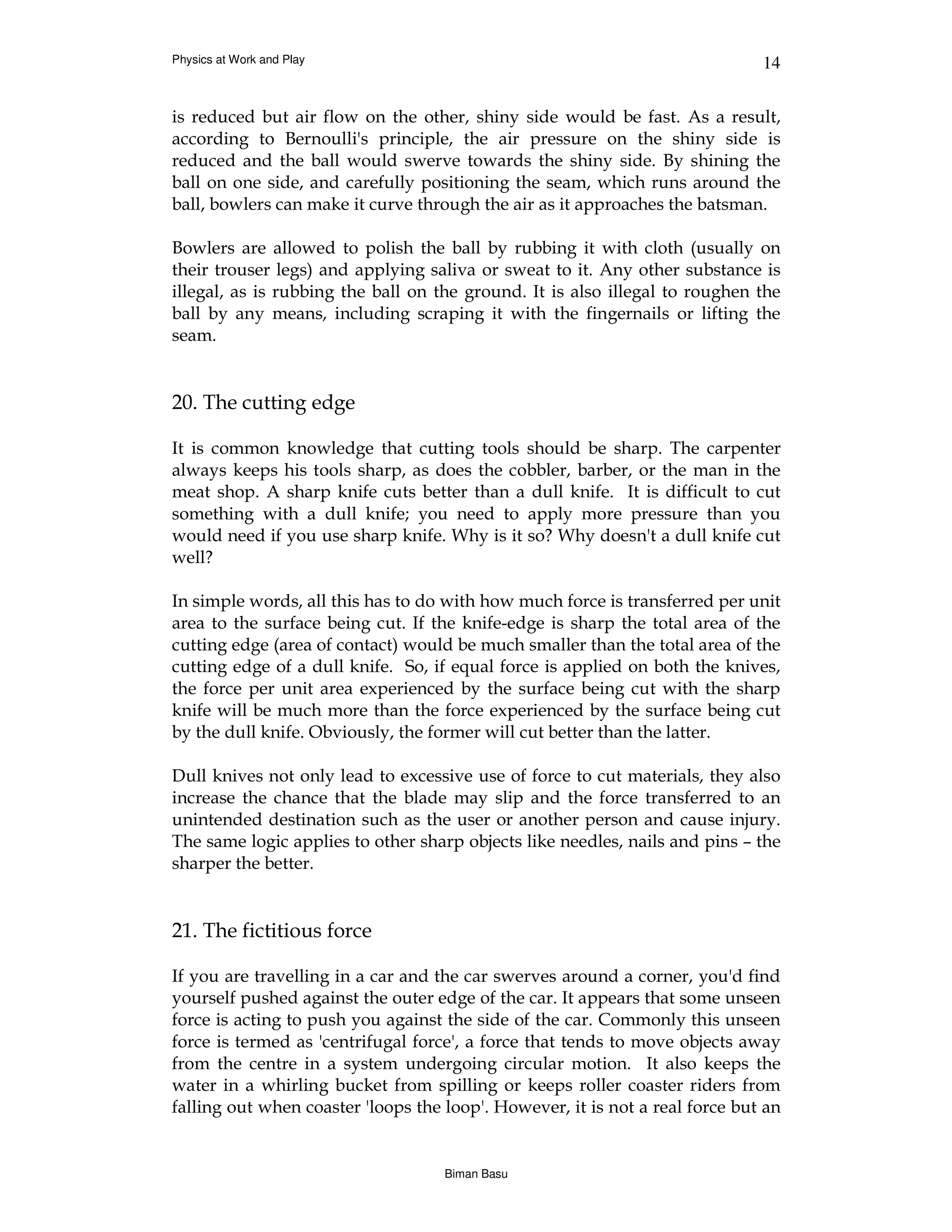 Physics at Work and Play                                                      14


is reduced but air flow on the other, shiny side would be fast. As a result,
according to Bernoulli's principle, the air pressure on the shiny side is
reduced and the ball would swerve towards the shiny side. By shining the
ball on one side, and carefully positioning the seam, which runs around the
ball, bowlers can make it curve through the air as it approaches the batsman.

Bowlers are allowed to polish the ball by rubbing it with cloth (usually on
their trouser legs) and applying saliva or sweat to it. Any other substance is
illegal, as is rubbing the ball on the ground. It is also illegal to roughen the
ball by any means, including scraping it with the fingernails or lifting the
seam.


20. The cutting edge

It is common knowledge that cutting tools should be sharp. The carpenter
always keeps his tools sharp, as does the cobbler, barber, or the man in the
meat shop. A sharp knife cuts better than a dull knife. It is difficult to cut
something with a dull knife; you need to apply more pressure than you
would need if you use sharp knife. Why is it so? Why doesn't a dull knife cut
well?

In simple words, all this has to do with how much force is transferred per unit
area to the surface being cut. If the knife-edge is sharp the total area of the
cutting edge (area of contact) would be much smaller than the total area of the
cutting edge of a dull knife. So, if equal force is applied on both the knives,
the force per unit area experienced by the surface being cut with the sharp
knife will be much more than the force experienced by the surface being cut
by the dull knife. Obviously, the former will cut better than the latter.

Dull knives not only lead to excessive use of force to cut materials, they also
increase the chance that the blade may slip and the force transferred to an
unintended destination such as the user or another person and cause injury.
The same logic applies to other sharp objects like needles, nails and pins – the
sharper the better.


21. The fictitious force

If you are travelling in a car and the car swerves around a corner, you'd find
yourself pushed against the outer edge of the car. It appears that some unseen
force is acting to push you against the side of the car. Commonly this unseen
force is termed as 'centrifugal force', a force that tends to move objects away
from the centre in a system undergoing circular motion. It also keeps the
water in a whirling bucket from spilling or keeps roller coaster riders from
falling out when coaster 'loops the loop'. However, it is not a real force but an


                                    Biman Basu
 