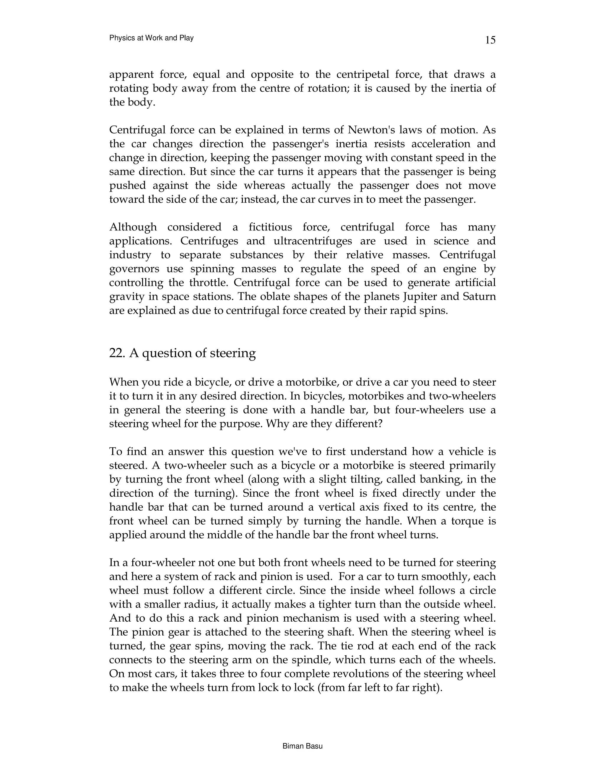 Physics at Work and Play                                                     15


apparent force, equal and opposite to the centripetal force, that draws a
rotating body away from the centre of rotation; it is caused by the inertia of
the body.

Centrifugal force can be explained in terms of Newton's laws of motion. As
the car changes direction the passenger's inertia resists acceleration and
change in direction, keeping the passenger moving with constant speed in the
same direction. But since the car turns it appears that the passenger is being
pushed against the side whereas actually the passenger does not move
toward the side of the car; instead, the car curves in to meet the passenger.

Although considered a fictitious force, centrifugal force has many
applications. Centrifuges and ultracentrifuges are used in science and
industry to separate substances by their relative masses. Centrifugal
governors use spinning masses to regulate the speed of an engine by
controlling the throttle. Centrifugal force can be used to generate artificial
gravity in space stations. The oblate shapes of the planets Jupiter and Saturn
are explained as due to centrifugal force created by their rapid spins.


22. A question of steering

When you ride a bicycle, or drive a motorbike, or drive a car you need to steer
it to turn it in any desired direction. In bicycles, motorbikes and two-wheelers
in general the steering is done with a handle bar, but four-wheelers use a
steering wheel for the purpose. Why are they different?

To find an answer this question we've to first understand how a vehicle is
steered. A two-wheeler such as a bicycle or a motorbike is steered primarily
by turning the front wheel (along with a slight tilting, called banking, in the
direction of the turning). Since the front wheel is fixed directly under the
handle bar that can be turned around a vertical axis fixed to its centre, the
front wheel can be turned simply by turning the handle. When a torque is
applied around the middle of the handle bar the front wheel turns.

In a four-wheeler not one but both front wheels need to be turned for steering
and here a system of rack and pinion is used. For a car to turn smoothly, each
wheel must follow a different circle. Since the inside wheel follows a circle
with a smaller radius, it actually makes a tighter turn than the outside wheel.
And to do this a rack and pinion mechanism is used with a steering wheel.
The pinion gear is attached to the steering shaft. When the steering wheel is
turned, the gear spins, moving the rack. The tie rod at each end of the rack
connects to the steering arm on the spindle, which turns each of the wheels.
On most cars, it takes three to four complete revolutions of the steering wheel
to make the wheels turn from lock to lock (from far left to far right).




                                   Biman Basu
 