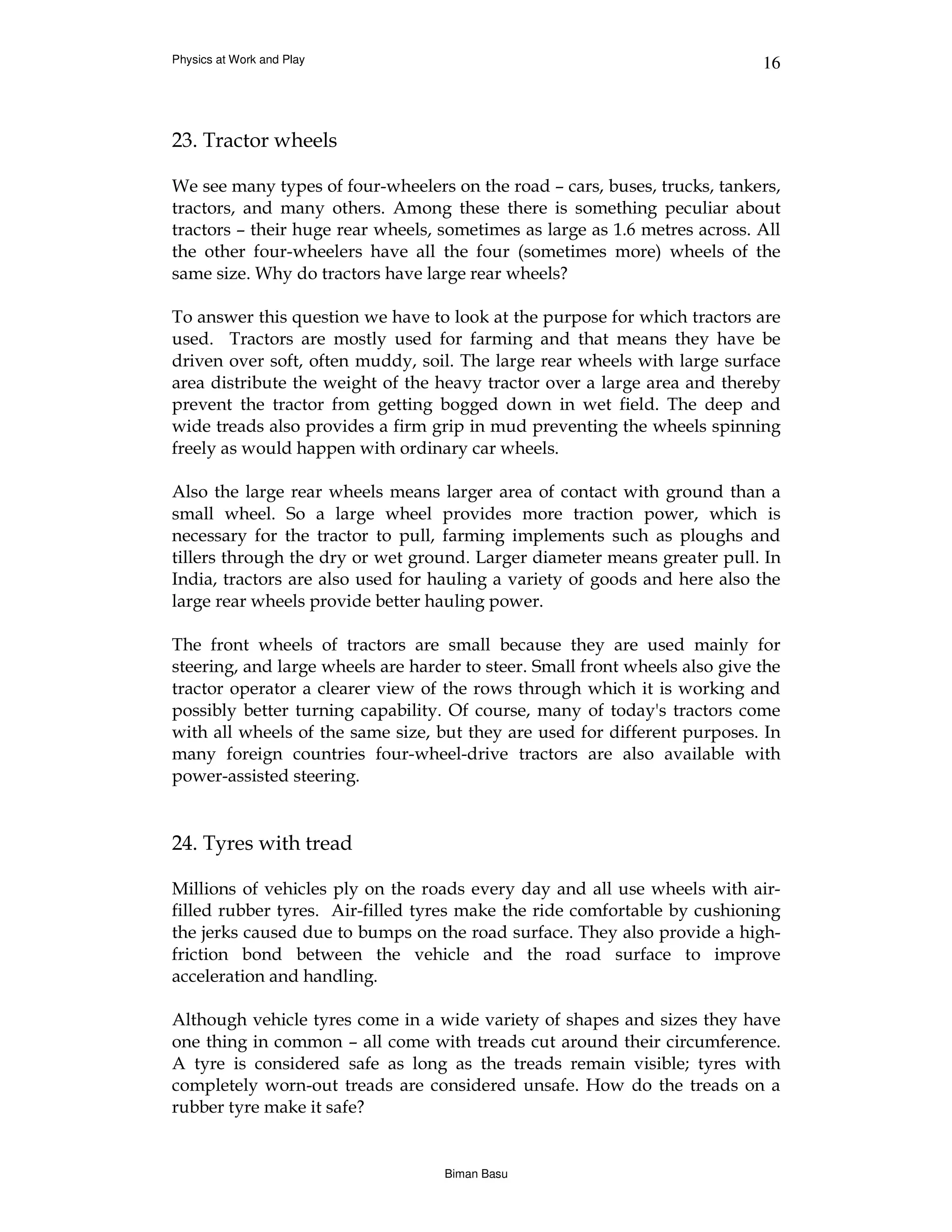 Physics at Work and Play                                                     16



23. Tractor wheels

We see many types of four-wheelers on the road – cars, buses, trucks, tankers,
tractors, and many others. Among these there is something peculiar about
tractors – their huge rear wheels, sometimes as large as 1.6 metres across. All
the other four-wheelers have all the four (sometimes more) wheels of the
same size. Why do tractors have large rear wheels?

To answer this question we have to look at the purpose for which tractors are
used. Tractors are mostly used for farming and that means they have be
driven over soft, often muddy, soil. The large rear wheels with large surface
area distribute the weight of the heavy tractor over a large area and thereby
prevent the tractor from getting bogged down in wet field. The deep and
wide treads also provides a firm grip in mud preventing the wheels spinning
freely as would happen with ordinary car wheels.

Also the large rear wheels means larger area of contact with ground than a
small wheel. So a large wheel provides more traction power, which is
necessary for the tractor to pull, farming implements such as ploughs and
tillers through the dry or wet ground. Larger diameter means greater pull. In
India, tractors are also used for hauling a variety of goods and here also the
large rear wheels provide better hauling power.

The front wheels of tractors are small because they are used mainly for
steering, and large wheels are harder to steer. Small front wheels also give the
tractor operator a clearer view of the rows through which it is working and
possibly better turning capability. Of course, many of today's tractors come
with all wheels of the same size, but they are used for different purposes. In
many foreign countries four-wheel-drive tractors are also available with
power-assisted steering.


24. Tyres with tread

Millions of vehicles ply on the roads every day and all use wheels with air-
filled rubber tyres. Air-filled tyres make the ride comfortable by cushioning
the jerks caused due to bumps on the road surface. They also provide a high-
friction bond between the vehicle and the road surface to improve
acceleration and handling.

Although vehicle tyres come in a wide variety of shapes and sizes they have
one thing in common – all come with treads cut around their circumference.
A tyre is considered safe as long as the treads remain visible; tyres with
completely worn-out treads are considered unsafe. How do the treads on a
rubber tyre make it safe?


                                   Biman Basu
 