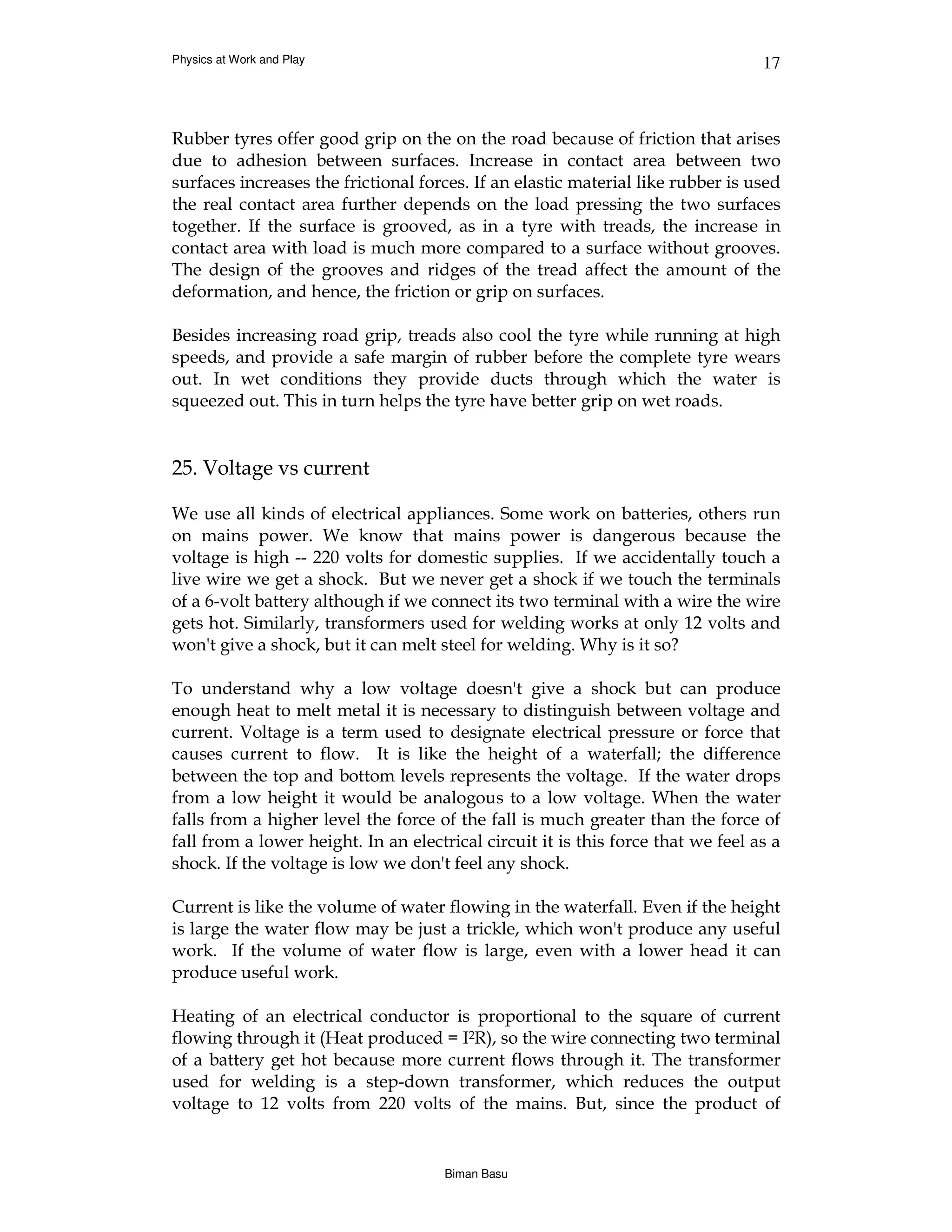 Physics at Work and Play                                                          17



Rubber tyres offer good grip on the on the road because of friction that arises
due to adhesion between surfaces. Increase in contact area between two
surfaces increases the frictional forces. If an elastic material like rubber is used
the real contact area further depends on the load pressing the two surfaces
together. If the surface is grooved, as in a tyre with treads, the increase in
contact area with load is much more compared to a surface without grooves.
The design of the grooves and ridges of the tread affect the amount of the
deformation, and hence, the friction or grip on surfaces.

Besides increasing road grip, treads also cool the tyre while running at high
speeds, and provide a safe margin of rubber before the complete tyre wears
out. In wet conditions they provide ducts through which the water is
squeezed out. This in turn helps the tyre have better grip on wet roads.


25. Voltage vs current

We use all kinds of electrical appliances. Some work on batteries, others run
on mains power. We know that mains power is dangerous because the
voltage is high -- 220 volts for domestic supplies. If we accidentally touch a
live wire we get a shock. But we never get a shock if we touch the terminals
of a 6-volt battery although if we connect its two terminal with a wire the wire
gets hot. Similarly, transformers used for welding works at only 12 volts and
won't give a shock, but it can melt steel for welding. Why is it so?

To understand why a low voltage doesn't give a shock but can produce
enough heat to melt metal it is necessary to distinguish between voltage and
current. Voltage is a term used to designate electrical pressure or force that
causes current to flow. It is like the height of a waterfall; the difference
between the top and bottom levels represents the voltage. If the water drops
from a low height it would be analogous to a low voltage. When the water
falls from a higher level the force of the fall is much greater than the force of
fall from a lower height. In an electrical circuit it is this force that we feel as a
shock. If the voltage is low we don't feel any shock.

Current is like the volume of water flowing in the waterfall. Even if the height
is large the water flow may be just a trickle, which won't produce any useful
work. If the volume of water flow is large, even with a lower head it can
produce useful work.

Heating of an electrical conductor is proportional to the square of current
flowing through it (Heat produced = I2R), so the wire connecting two terminal
of a battery get hot because more current flows through it. The transformer
used for welding is a step-down transformer, which reduces the output
voltage to 12 volts from 220 volts of the mains. But, since the product of


                                      Biman Basu
 