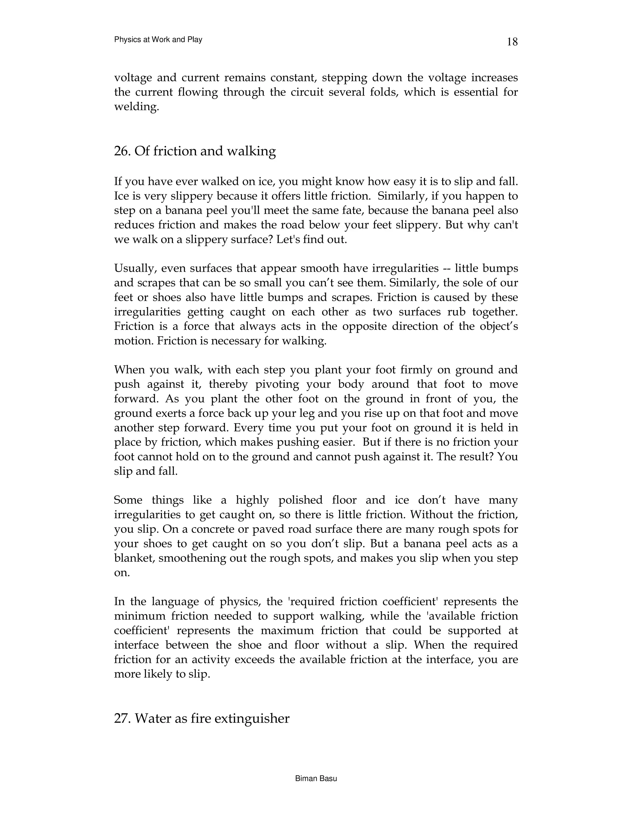 Physics at Work and Play                                                        18


voltage and current remains constant, stepping down the voltage increases
the current flowing through the circuit several folds, which is essential for
welding.


26. Of friction and walking

If you have ever walked on ice, you might know how easy it is to slip and fall.
Ice is very slippery because it offers little friction. Similarly, if you happen to
step on a banana peel you'll meet the same fate, because the banana peel also
reduces friction and makes the road below your feet slippery. But why can't
we walk on a slippery surface? Let's find out.

Usually, even surfaces that appear smooth have irregularities -- little bumps
and scrapes that can be so small you can’t see them. Similarly, the sole of our
feet or shoes also have little bumps and scrapes. Friction is caused by these
irregularities getting caught on each other as two surfaces rub together.
Friction is a force that always acts in the opposite direction of the object’s
motion. Friction is necessary for walking.

When you walk, with each step you plant your foot firmly on ground and
push against it, thereby pivoting your body around that foot to move
forward. As you plant the other foot on the ground in front of you, the
ground exerts a force back up your leg and you rise up on that foot and move
another step forward. Every time you put your foot on ground it is held in
place by friction, which makes pushing easier. But if there is no friction your
foot cannot hold on to the ground and cannot push against it. The result? You
slip and fall.

Some things like a highly polished floor and ice don’t have many
irregularities to get caught on, so there is little friction. Without the friction,
you slip. On a concrete or paved road surface there are many rough spots for
your shoes to get caught on so you don’t slip. But a banana peel acts as a
blanket, smoothening out the rough spots, and makes you slip when you step
on.

In the language of physics, the 'required friction coefficient' represents the
minimum friction needed to support walking, while the 'available friction
coefficient' represents the maximum friction that could be supported at
interface between the shoe and floor without a slip. When the required
friction for an activity exceeds the available friction at the interface, you are
more likely to slip.


27. Water as fire extinguisher



                                     Biman Basu
 