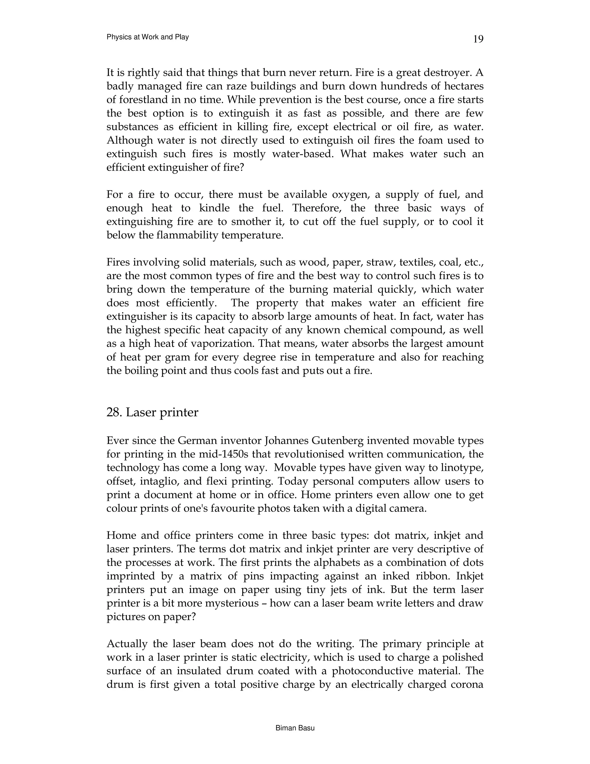Physics at Work and Play                                                        19


It is rightly said that things that burn never return. Fire is a great destroyer. A
badly managed fire can raze buildings and burn down hundreds of hectares
of forestland in no time. While prevention is the best course, once a fire starts
the best option is to extinguish it as fast as possible, and there are few
substances as efficient in killing fire, except electrical or oil fire, as water.
Although water is not directly used to extinguish oil fires the foam used to
extinguish such fires is mostly water-based. What makes water such an
efficient extinguisher of fire?

For a fire to occur, there must be available oxygen, a supply of fuel, and
enough heat to kindle the fuel. Therefore, the three basic ways of
extinguishing fire are to smother it, to cut off the fuel supply, or to cool it
below the flammability temperature.

Fires involving solid materials, such as wood, paper, straw, textiles, coal, etc.,
are the most common types of fire and the best way to control such fires is to
bring down the temperature of the burning material quickly, which water
does most efficiently. The property that makes water an efficient fire
extinguisher is its capacity to absorb large amounts of heat. In fact, water has
the highest specific heat capacity of any known chemical compound, as well
as a high heat of vaporization. That means, water absorbs the largest amount
of heat per gram for every degree rise in temperature and also for reaching
the boiling point and thus cools fast and puts out a fire.


28. Laser printer

Ever since the German inventor Johannes Gutenberg invented movable types
for printing in the mid-1450s that revolutionised written communication, the
technology has come a long way. Movable types have given way to linotype,
offset, intaglio, and flexi printing. Today personal computers allow users to
print a document at home or in office. Home printers even allow one to get
colour prints of one's favourite photos taken with a digital camera.

Home and office printers come in three basic types: dot matrix, inkjet and
laser printers. The terms dot matrix and inkjet printer are very descriptive of
the processes at work. The first prints the alphabets as a combination of dots
imprinted by a matrix of pins impacting against an inked ribbon. Inkjet
printers put an image on paper using tiny jets of ink. But the term laser
printer is a bit more mysterious – how can a laser beam write letters and draw
pictures on paper?

Actually the laser beam does not do the writing. The primary principle at
work in a laser printer is static electricity, which is used to charge a polished
surface of an insulated drum coated with a photoconductive material. The
drum is first given a total positive charge by an electrically charged corona


                                     Biman Basu
 