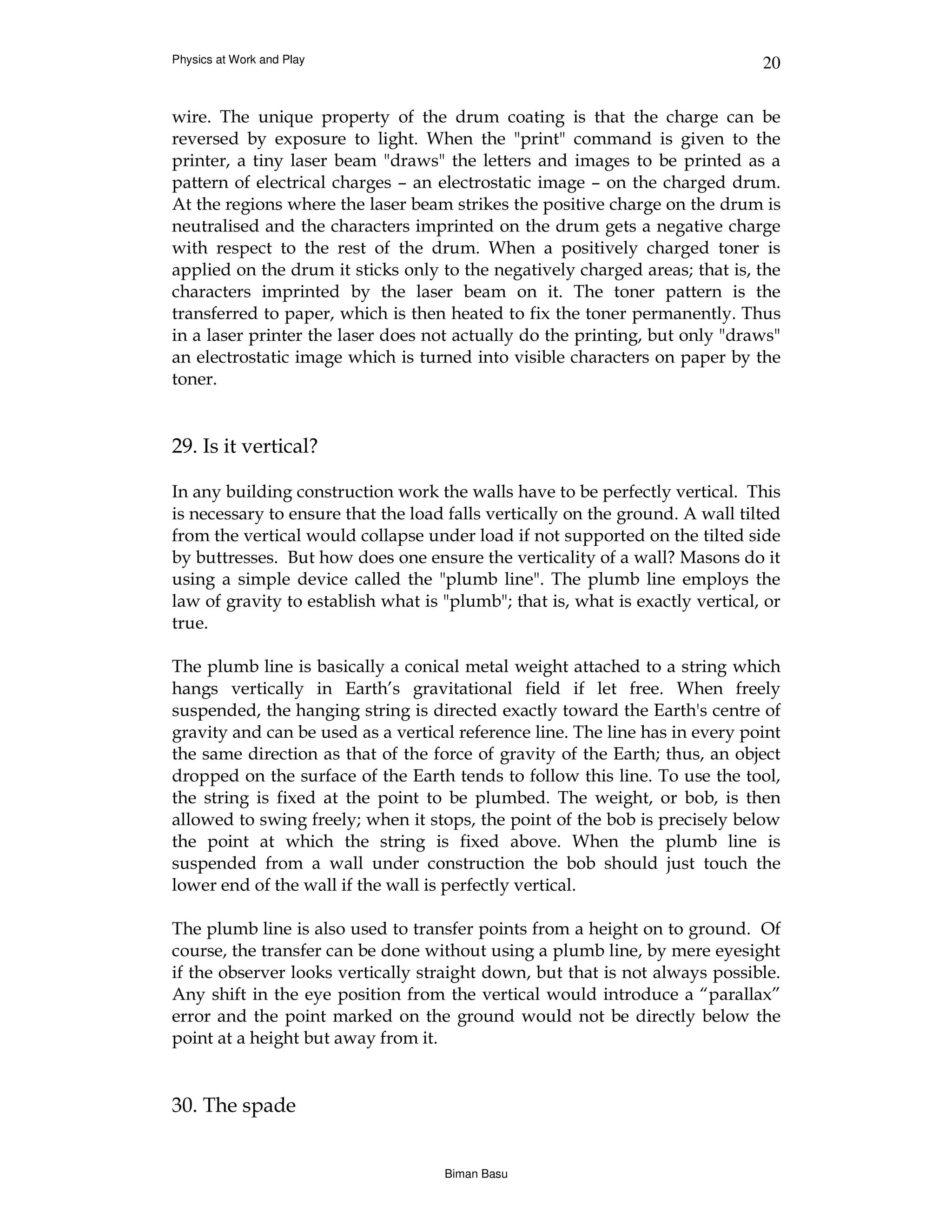 Physics at Work and Play                                                       20


wire. The unique property of the drum coating is that the charge can be
reversed by exposure to light. When the "print" command is given to the
printer, a tiny laser beam "draws" the letters and images to be printed as a
pattern of electrical charges – an electrostatic image – on the charged drum.
At the regions where the laser beam strikes the positive charge on the drum is
neutralised and the characters imprinted on the drum gets a negative charge
with respect to the rest of the drum. When a positively charged toner is
applied on the drum it sticks only to the negatively charged areas; that is, the
characters imprinted by the laser beam on it. The toner pattern is the
transferred to paper, which is then heated to fix the toner permanently. Thus
in a laser printer the laser does not actually do the printing, but only "draws"
an electrostatic image which is turned into visible characters on paper by the
toner.


29. Is it vertical?

In any building construction work the walls have to be perfectly vertical. This
is necessary to ensure that the load falls vertically on the ground. A wall tilted
from the vertical would collapse under load if not supported on the tilted side
by buttresses. But how does one ensure the verticality of a wall? Masons do it
using a simple device called the "plumb line". The plumb line employs the
law of gravity to establish what is "plumb"; that is, what is exactly vertical, or
true.

The plumb line is basically a conical metal weight attached to a string which
hangs vertically in Earth’s gravitational field if let free. When freely
suspended, the hanging string is directed exactly toward the Earth's centre of
gravity and can be used as a vertical reference line. The line has in every point
the same direction as that of the force of gravity of the Earth; thus, an object
dropped on the surface of the Earth tends to follow this line. To use the tool,
the string is fixed at the point to be plumbed. The weight, or bob, is then
allowed to swing freely; when it stops, the point of the bob is precisely below
the point at which the string is fixed above. When the plumb line is
suspended from a wall under construction the bob should just touch the
lower end of the wall if the wall is perfectly vertical.

The plumb line is also used to transfer points from a height on to ground. Of
course, the transfer can be done without using a plumb line, by mere eyesight
if the observer looks vertically straight down, but that is not always possible.
Any shift in the eye position from the vertical would introduce a “parallax”
error and the point marked on the ground would not be directly below the
point at a height but away from it.


30. The spade


                                    Biman Basu
 