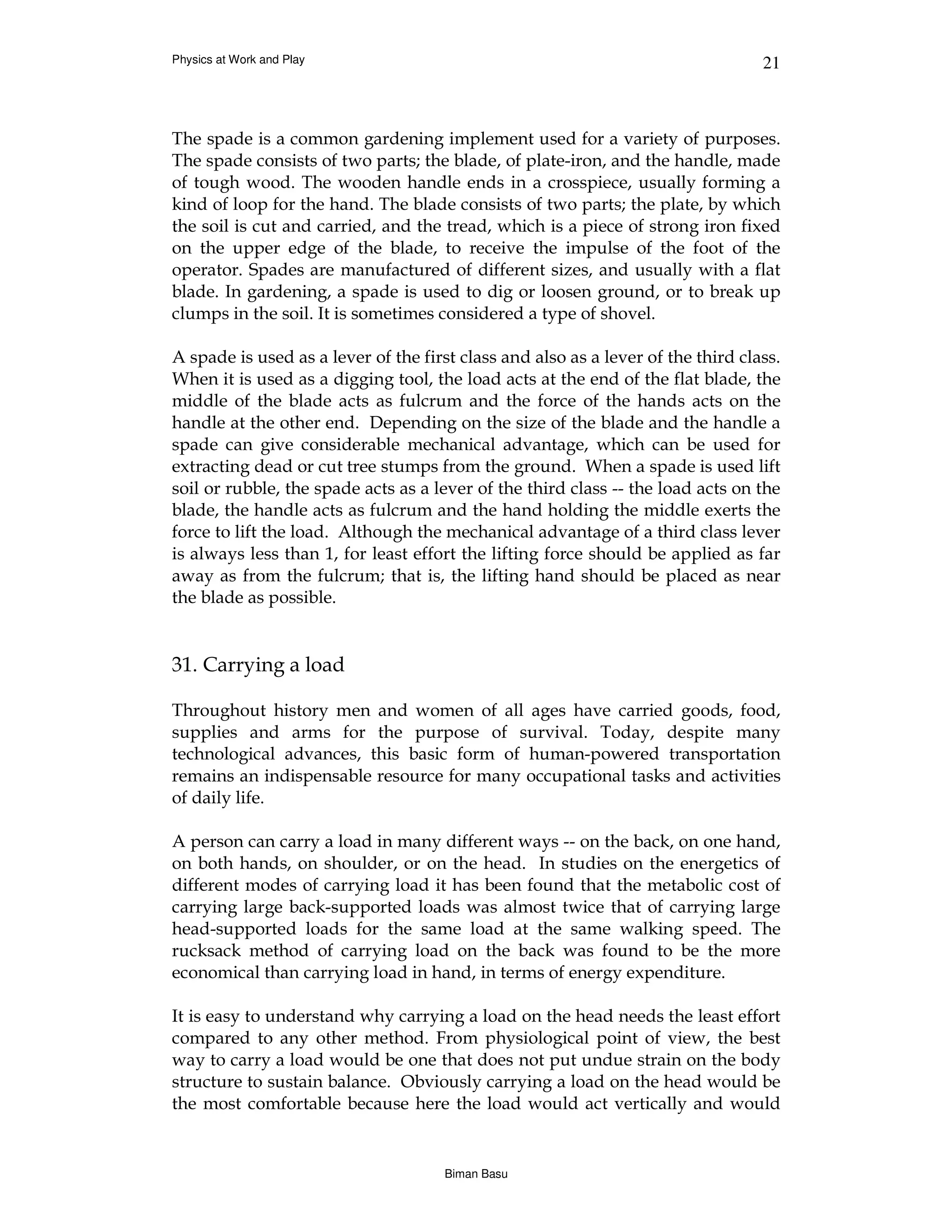 Physics at Work and Play                                                          21



The spade is a common gardening implement used for a variety of purposes.
The spade consists of two parts; the blade, of plate-iron, and the handle, made
of tough wood. The wooden handle ends in a crosspiece, usually forming a
kind of loop for the hand. The blade consists of two parts; the plate, by which
the soil is cut and carried, and the tread, which is a piece of strong iron fixed
on the upper edge of the blade, to receive the impulse of the foot of the
operator. Spades are manufactured of different sizes, and usually with a flat
blade. In gardening, a spade is used to dig or loosen ground, or to break up
clumps in the soil. It is sometimes considered a type of shovel.

A spade is used as a lever of the first class and also as a lever of the third class.
When it is used as a digging tool, the load acts at the end of the flat blade, the
middle of the blade acts as fulcrum and the force of the hands acts on the
handle at the other end. Depending on the size of the blade and the handle a
spade can give considerable mechanical advantage, which can be used for
extracting dead or cut tree stumps from the ground. When a spade is used lift
soil or rubble, the spade acts as a lever of the third class -- the load acts on the
blade, the handle acts as fulcrum and the hand holding the middle exerts the
force to lift the load. Although the mechanical advantage of a third class lever
is always less than 1, for least effort the lifting force should be applied as far
away as from the fulcrum; that is, the lifting hand should be placed as near
the blade as possible.


31. Carrying a load

Throughout history men and women of all ages have carried goods, food,
supplies and arms for the purpose of survival. Today, despite many
technological advances, this basic form of human-powered transportation
remains an indispensable resource for many occupational tasks and activities
of daily life.

A person can carry a load in many different ways -- on the back, on one hand,
on both hands, on shoulder, or on the head. In studies on the energetics of
different modes of carrying load it has been found that the metabolic cost of
carrying large back-supported loads was almost twice that of carrying large
head-supported loads for the same load at the same walking speed. The
rucksack method of carrying load on the back was found to be the more
economical than carrying load in hand, in terms of energy expenditure.

It is easy to understand why carrying a load on the head needs the least effort
compared to any other method. From physiological point of view, the best
way to carry a load would be one that does not put undue strain on the body
structure to sustain balance. Obviously carrying a load on the head would be
the most comfortable because here the load would act vertically and would


                                      Biman Basu
 