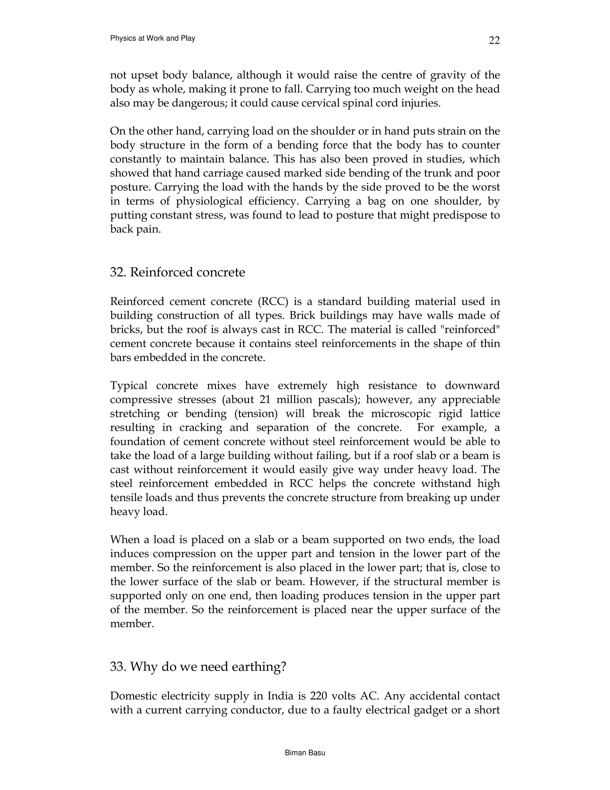 Physics at Work and Play                                                       22


not upset body balance, although it would raise the centre of gravity of the
body as whole, making it prone to fall. Carrying too much weight on the head
also may be dangerous; it could cause cervical spinal cord injuries.

On the other hand, carrying load on the shoulder or in hand puts strain on the
body structure in the form of a bending force that the body has to counter
constantly to maintain balance. This has also been proved in studies, which
showed that hand carriage caused marked side bending of the trunk and poor
posture. Carrying the load with the hands by the side proved to be the worst
in terms of physiological efficiency. Carrying a bag on one shoulder, by
putting constant stress, was found to lead to posture that might predispose to
back pain.


32. Reinforced concrete

Reinforced cement concrete (RCC) is a standard building material used in
building construction of all types. Brick buildings may have walls made of
bricks, but the roof is always cast in RCC. The material is called "reinforced"
cement concrete because it contains steel reinforcements in the shape of thin
bars embedded in the concrete.

Typical concrete mixes have extremely high resistance to downward
compressive stresses (about 21 million pascals); however, any appreciable
stretching or bending (tension) will break the microscopic rigid lattice
resulting in cracking and separation of the concrete. For example, a
foundation of cement concrete without steel reinforcement would be able to
take the load of a large building without failing, but if a roof slab or a beam is
cast without reinforcement it would easily give way under heavy load. The
steel reinforcement embedded in RCC helps the concrete withstand high
tensile loads and thus prevents the concrete structure from breaking up under
heavy load.

When a load is placed on a slab or a beam supported on two ends, the load
induces compression on the upper part and tension in the lower part of the
member. So the reinforcement is also placed in the lower part; that is, close to
the lower surface of the slab or beam. However, if the structural member is
supported only on one end, then loading produces tension in the upper part
of the member. So the reinforcement is placed near the upper surface of the
member.


33. Why do we need earthing?

Domestic electricity supply in India is 220 volts AC. Any accidental contact
with a current carrying conductor, due to a faulty electrical gadget or a short


                                    Biman Basu
 