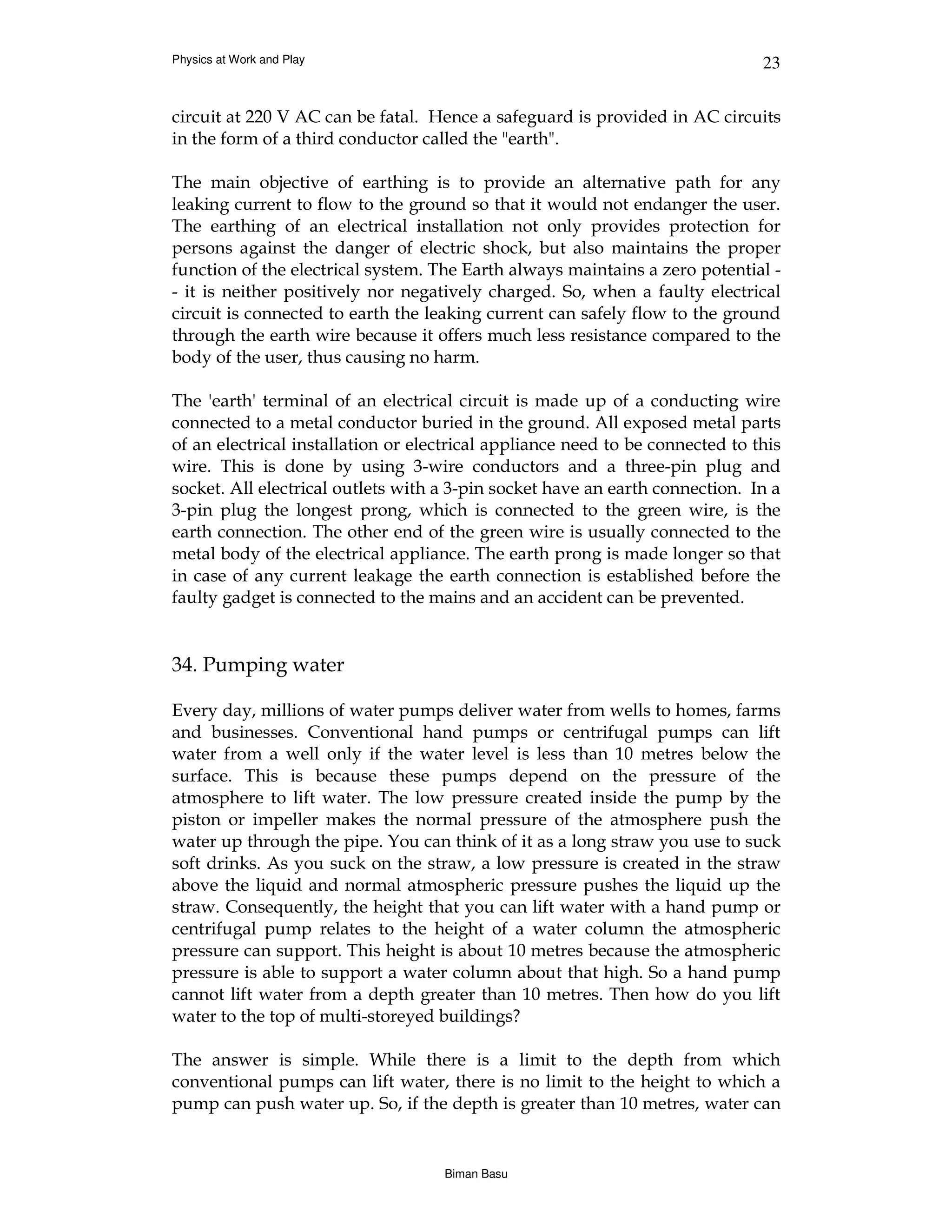 Physics at Work and Play                                                       23


circuit at 220 V AC can be fatal. Hence a safeguard is provided in AC circuits
in the form of a third conductor called the "earth".

The main objective of earthing is to provide an alternative path for any
leaking current to flow to the ground so that it would not endanger the user.
The earthing of an electrical installation not only provides protection for
persons against the danger of electric shock, but also maintains the proper
function of the electrical system. The Earth always maintains a zero potential -
- it is neither positively nor negatively charged. So, when a faulty electrical
circuit is connected to earth the leaking current can safely flow to the ground
through the earth wire because it offers much less resistance compared to the
body of the user, thus causing no harm.

The 'earth' terminal of an electrical circuit is made up of a conducting wire
connected to a metal conductor buried in the ground. All exposed metal parts
of an electrical installation or electrical appliance need to be connected to this
wire. This is done by using 3-wire conductors and a three-pin plug and
socket. All electrical outlets with a 3-pin socket have an earth connection. In a
3-pin plug the longest prong, which is connected to the green wire, is the
earth connection. The other end of the green wire is usually connected to the
metal body of the electrical appliance. The earth prong is made longer so that
in case of any current leakage the earth connection is established before the
faulty gadget is connected to the mains and an accident can be prevented.


34. Pumping water

Every day, millions of water pumps deliver water from wells to homes, farms
and businesses. Conventional hand pumps or centrifugal pumps can lift
water from a well only if the water level is less than 10 metres below the
surface. This is because these pumps depend on the pressure of the
atmosphere to lift water. The low pressure created inside the pump by the
piston or impeller makes the normal pressure of the atmosphere push the
water up through the pipe. You can think of it as a long straw you use to suck
soft drinks. As you suck on the straw, a low pressure is created in the straw
above the liquid and normal atmospheric pressure pushes the liquid up the
straw. Consequently, the height that you can lift water with a hand pump or
centrifugal pump relates to the height of a water column the atmospheric
pressure can support. This height is about 10 metres because the atmospheric
pressure is able to support a water column about that high. So a hand pump
cannot lift water from a depth greater than 10 metres. Then how do you lift
water to the top of multi-storeyed buildings?

The answer is simple. While there is a limit to the depth from which
conventional pumps can lift water, there is no limit to the height to which a
pump can push water up. So, if the depth is greater than 10 metres, water can


                                    Biman Basu
 