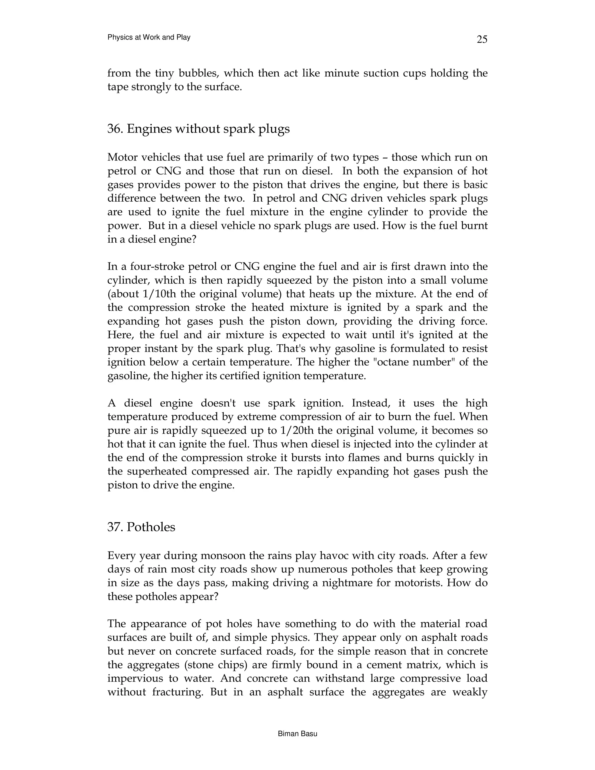 Physics at Work and Play                                                       25


from the tiny bubbles, which then act like minute suction cups holding the
tape strongly to the surface.


36. Engines without spark plugs

Motor vehicles that use fuel are primarily of two types – those which run on
petrol or CNG and those that run on diesel. In both the expansion of hot
gases provides power to the piston that drives the engine, but there is basic
difference between the two. In petrol and CNG driven vehicles spark plugs
are used to ignite the fuel mixture in the engine cylinder to provide the
power. But in a diesel vehicle no spark plugs are used. How is the fuel burnt
in a diesel engine?

In a four-stroke petrol or CNG engine the fuel and air is first drawn into the
cylinder, which is then rapidly squeezed by the piston into a small volume
(about 1/10th the original volume) that heats up the mixture. At the end of
the compression stroke the heated mixture is ignited by a spark and the
expanding hot gases push the piston down, providing the driving force.
Here, the fuel and air mixture is expected to wait until it's ignited at the
proper instant by the spark plug. That's why gasoline is formulated to resist
ignition below a certain temperature. The higher the "octane number" of the
gasoline, the higher its certified ignition temperature.

A diesel engine doesn't use spark ignition. Instead, it uses the high
temperature produced by extreme compression of air to burn the fuel. When
pure air is rapidly squeezed up to 1/20th the original volume, it becomes so
hot that it can ignite the fuel. Thus when diesel is injected into the cylinder at
the end of the compression stroke it bursts into flames and burns quickly in
the superheated compressed air. The rapidly expanding hot gases push the
piston to drive the engine.


37. Potholes

Every year during monsoon the rains play havoc with city roads. After a few
days of rain most city roads show up numerous potholes that keep growing
in size as the days pass, making driving a nightmare for motorists. How do
these potholes appear?

The appearance of pot holes have something to do with the material road
surfaces are built of, and simple physics. They appear only on asphalt roads
but never on concrete surfaced roads, for the simple reason that in concrete
the aggregates (stone chips) are firmly bound in a cement matrix, which is
impervious to water. And concrete can withstand large compressive load
without fracturing. But in an asphalt surface the aggregates are weakly


                                    Biman Basu
 