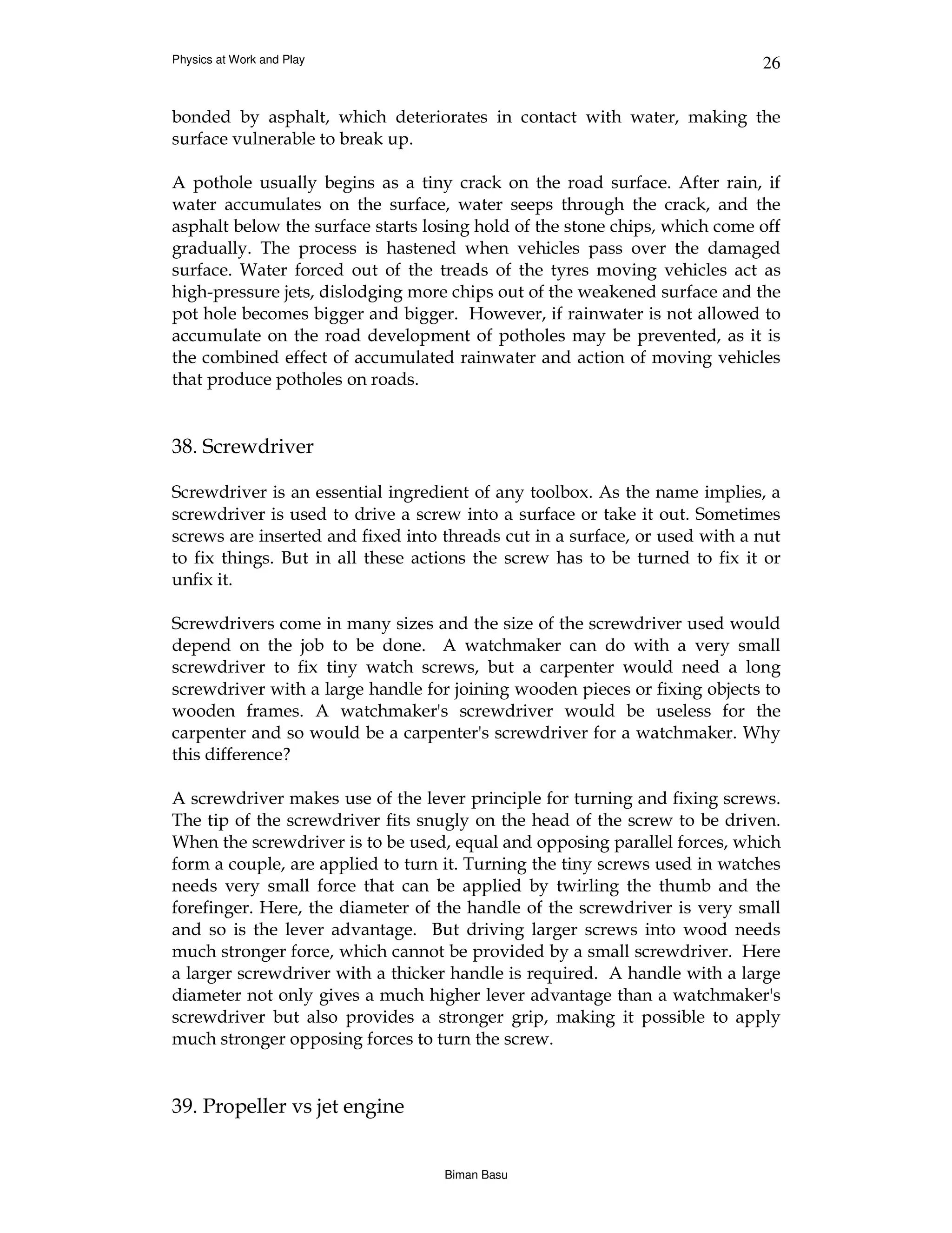 Physics at Work and Play                                                    26


bonded by asphalt, which deteriorates in contact with water, making the
surface vulnerable to break up.

A pothole usually begins as a tiny crack on the road surface. After rain, if
water accumulates on the surface, water seeps through the crack, and the
asphalt below the surface starts losing hold of the stone chips, which come off
gradually. The process is hastened when vehicles pass over the damaged
surface. Water forced out of the treads of the tyres moving vehicles act as
high-pressure jets, dislodging more chips out of the weakened surface and the
pot hole becomes bigger and bigger. However, if rainwater is not allowed to
accumulate on the road development of potholes may be prevented, as it is
the combined effect of accumulated rainwater and action of moving vehicles
that produce potholes on roads.


38. Screwdriver

Screwdriver is an essential ingredient of any toolbox. As the name implies, a
screwdriver is used to drive a screw into a surface or take it out. Sometimes
screws are inserted and fixed into threads cut in a surface, or used with a nut
to fix things. But in all these actions the screw has to be turned to fix it or
unfix it.

Screwdrivers come in many sizes and the size of the screwdriver used would
depend on the job to be done. A watchmaker can do with a very small
screwdriver to fix tiny watch screws, but a carpenter would need a long
screwdriver with a large handle for joining wooden pieces or fixing objects to
wooden frames. A watchmaker's screwdriver would be useless for the
carpenter and so would be a carpenter's screwdriver for a watchmaker. Why
this difference?

A screwdriver makes use of the lever principle for turning and fixing screws.
The tip of the screwdriver fits snugly on the head of the screw to be driven.
When the screwdriver is to be used, equal and opposing parallel forces, which
form a couple, are applied to turn it. Turning the tiny screws used in watches
needs very small force that can be applied by twirling the thumb and the
forefinger. Here, the diameter of the handle of the screwdriver is very small
and so is the lever advantage. But driving larger screws into wood needs
much stronger force, which cannot be provided by a small screwdriver. Here
a larger screwdriver with a thicker handle is required. A handle with a large
diameter not only gives a much higher lever advantage than a watchmaker's
screwdriver but also provides a stronger grip, making it possible to apply
much stronger opposing forces to turn the screw.


39. Propeller vs jet engine


                                   Biman Basu
 
